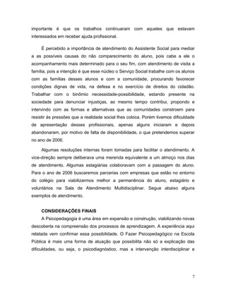 importante é que os trabalhos continuaram com aqueles que estavam
interessados em receber ajuda profissional.

     É percebido a importância de atendimento do Assistente Social para mediar
a as possíveis causas do não comparecimento do aluno, pois cabe a ele o
acompanhamento mais determinado para o seu fim, com atendimento de visita a
família, pois a intenção é que esse núcleo o Serviço Social trabalhe com os alunos
com as famílias desses alunos e com a comunidade, procurando favorecer
condições dignas de vida, na defesa e no exercício de direitos do cidadão.
Trabalhar com o binômio necessidade-possibilidade, estando presente na
sociedade para denunciar injustiças, ao mesmo tempo contribui, propondo e
intervindo com as formas e alternativas que as comunidades constroem para
resistir às pressões que a realidade social lhes coloca. Porém tivemos dificuldade
de apresentação desses profissionais, apenas alguns iniciaram e depois
abandonaram, por motivo de falta de disponibilidade, o que pretendemos superar
no ano de 2006.

     Algumas resoluções internas foram tomadas para facilitar o atendimento. A
vice-direção sempre deliberava uma merenda equivalente a um almoço nos dias
de atendimento. Algumas estagiárias colaboravam com a passagem do aluno.
Para o ano de 2006 buscaremos parcerias com empresas que estão no entorno
do colégio para viabilizarmos melhor a permanência do aluno, estagiário e
voluntários na Sala de Atendimento Multidisciplinar. Segue abaixo alguns
exemplos de atendimento.


     CONSIDERAÇÕES FINAIS
     A Psicopedagogia é uma área em expansão e construção, viabilizando novas
descoberta na compreensão dos processos de aprendizagem. A experiência aqui
relatada vem confirmar essa possibilidade. O Fazer Psicopedagógico na Escola
Pública é mais uma forma de atuação que possibilita não só a explicação das
dificuldades, ou seja, o psicodiagnóstico, mas a intervenção interdisciplinar e




                                                                                7
 