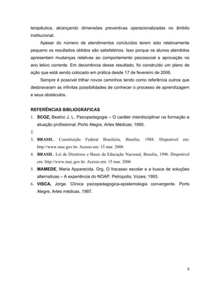 terapêutica, alcançando dimensões preventivas operacionalizadas no âmbito
institucional.
      Apesar do número de atendimentos concluídos terem sido relativamente
pequeno os resultados obtidos são satisfatórios. Isso porque os alunos atendidos
apresentam mudanças relativas ao comportamento psicosocial e aprovação no
ano letivo corrente. Em decorrência desse resultado, foi construído um plano de
ação que está sendo colocado em prática desde 17 de fevereiro de 2006.
      Sempre é possível trilhar novos caminhos tendo como referência outros que
desbravaram as infinitas possibilidades de conhecer o processo de aprendizagem
e seus obstáculos.


REFERÊNCIAS BIBLIOGRÁFICAS
1. SCOZ, Beatriz J. L. Psicopedagogia – O caráter interdisciplinar na formação e
     atuação profissional. Porto Alegre, Artes Médicas; 1990.
2.
3. BRASIL.       Constituição   Federal   Brasileira,   Brasília,   1988.   Disponível   em:
     http://www.mec.gov.br. Acesso em: 15 mar. 2006
4. BRASIL. Lei de Diretrizes e Bases da Educação Nacional, Brasilia, 1996. Disponível
     em: http://www.mec.gov.br. Acesso em: 15 mar. 2006
5. MAMEDE, Maria Apparecida. Org. O fracasso escolar e a busca de soluções
     alternativas – A experiência do NOAP. Petropolis, Vozes; 1993.
6. VISCA, Jorge. Clínica psicopedagogica-epistemologia convergente. Porto
     Alegre, Artes médicas, 1987.




                                                                                           8
 