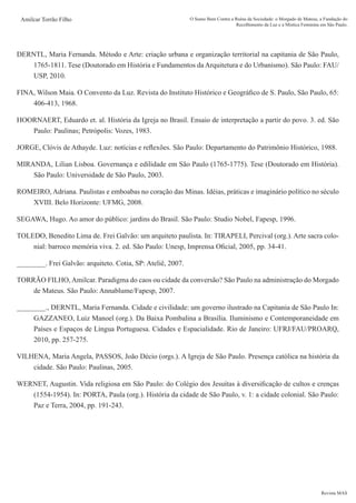 Revista MAS
Amilcar Torrão Filho O Sumo Bem Contra a Ruína da Sociedade: o Morgado de Mateus, a Fundação do
Recolhimento da Luz e a Mística Feminina em São Paulo.
DERNTL, Maria Fernanda. Método e Arte: criação urbana e organização territorial na capitania de São Paulo,
1765-1811. Tese (Doutorado em História e Fundamentos da Arquitetura e do Urbanismo). São Paulo: FAU/
USP, 2010.
FINA, Wilson Maia. O Convento da Luz. Revista do Instituto Histórico e Geográfico de S. Paulo, São Paulo, 65:
406-413, 1968.
HOORNAERT, Eduardo et. al. História da Igreja no Brasil. Ensaio de interpretação a partir do povo. 3. ed. São
Paulo: Paulinas; Petrópolis: Vozes, 1983.
JORGE, Clóvis de Athayde. Luz: notícias e reflexões. São Paulo: Departamento do Patrimônio Histórico, 1988.
MIRANDA, Lilian Lisboa. Governança e edilidade em São Paulo (1765-1775). Tese (Doutorado em História).
São Paulo: Universidade de São Paulo, 2003.
ROMEIRO, Adriana. Paulistas e emboabas no coração das Minas. Idéias, práticas e imaginário político no século
XVIII. Belo Horizonte: UFMG, 2008.
SEGAWA, Hugo. Ao amor do público: jardins do Brasil. São Paulo: Studio Nobel, Fapesp, 1996.
TOLEDO, Benedito Lima de. Frei Galvão: um arquiteto paulista. In: TIRAPELI, Percival (org.). Arte sacra colo-
nial: barroco memória viva. 2. ed. São Paulo: Unesp, Imprensa Oficial, 2005, pp. 34-41.
________. Frei Galvão: arquiteto. Cotia, SP: Ateliê, 2007.
TORRÃO FILHO, Amilcar. Paradigma do caos ou cidade da conversão? São Paulo na administração do Morgado
de Mateus. São Paulo: Annablume/Fapesp, 2007.
________., DERNTL, Maria Fernanda. Cidade e civilidade: um governo ilustrado na Capitania de São Paulo In:
GAZZANEO, Luiz Manoel (org.). Da Baixa Pombalina a Brasília. Iluminismo e Contemporaneidade em
Países e Espaços de Língua Portuguesa. Cidades e Espacialidade. Rio de Janeiro: UFRJ/FAU/PROARQ,
2010, pp. 257-275.
VILHENA, Maria Angela, PASSOS, João Décio (orgs.). A Igreja de São Paulo. Presença católica na história da
cidade. São Paulo: Paulinas, 2005.
WERNET, Augustin. Vida religiosa em São Paulo: do Colégio dos Jesuítas à diversificação de cultos e crenças
(1554-1954). In: PORTA, Paula (org.). História da cidade de São Paulo, v. 1: a cidade colonial. São Paulo:
Paz e Terra, 2004, pp. 191-243.
 