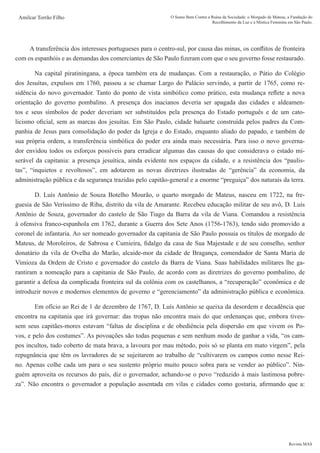 Revista MAS
Amilcar Torrão Filho O Sumo Bem Contra a Ruína da Sociedade: o Morgado de Mateus, a Fundação do
Recolhimento da Luz e a Mística Feminina em São Paulo.
A transferência dos interesses portugueses para o centro-sul, por causa das minas, os conflitos de fronteira
com os espanhóis e as demandas dos comerciantes de São Paulo fizeram com que o seu governo fosse restaurado.
	 Na capital piratiningana, a época também era de mudanças. Com a restauração, o Pátio do Colégio
dos Jesuítas, expulsos em 1760, passou a se chamar Largo do Palácio servindo, a partir de 1765, como re-
sidência do novo governador. Tanto do ponto de vista simbólico como prático, esta mudança reflete a nova
orientação do governo pombalino. A presença dos inacianos deveria ser apagada das cidades e aldeamen-
tos e seus símbolos de poder deveriam ser substituídos pela presença do Estado português e de um cato-
licismo oficial, sem as marcas dos jesuítas. Em São Paulo, cidade baluarte construída pelos padres da Com-
panhia de Jesus para consolidação do poder da Igreja e do Estado, enquanto aliado do papado, e também de
sua própria ordem, a transferência simbólica do poder era ainda mais necessária. Para isso o novo governa-
dor envidou todos os esforços possíveis para erradicar algumas das causas do que considerava o estado mi-
serável da capitania: a presença jesuítica, ainda evidente nos espaços da cidade, e a resistência dos “paulis-
tas”, “inquietos e revoltosos”, em adotarem as novas diretrizes ilustradas de “gerência” da economia, da
administração pública e da segurança trazidas pelo capitão-general e a enorme “preguiça” dos naturais da terra.
	 D. Luís Antônio de Souza Botelho Mourão, o quarto morgado de Mateus, nasceu em 1722, na fre-
guesia de São Veríssimo de Riba, distrito da vila de Amarante. Recebeu educação militar de seu avô, D. Luís
Antônio de Souza, governador do castelo de São Tiago da Barra da vila de Viana. Comandou a resistência
à ofensiva franco-espanhola em 1762, durante a Guerra dos Sete Anos (1756-1763), tendo sido promovido a
coronel de infantaria. Ao ser nomeado governador da capitania de São Paulo possuía os títulos de morgado de
Mateus, de Moroleiros, de Sabrosa e Cumieira, fidalgo da casa de Sua Majestade e de seu conselho, senhor
donatário da vila de Ovelha do Marão, alcaide-mor da cidade de Bragança, comendador de Santa Maria de
Vimioza da Ordem de Cristo e governador do castelo da Barra de Viana. Suas habilidades militares lhe ga-
rantiram a nomeação para a capitania de São Paulo, de acordo com as diretrizes do governo pombalino, de
garantir a defesa da complicada fronteira sul da colônia com os castelhanos, a “recuperação” econômica e de
introduzir novos e modernos elementos de governo e “gerenciamento” da administração pública e econômica.
	 Em ofício ao Rei de 1 de dezembro de 1767, D. Luís Antônio se queixa da desordem e decadência que
encontra na capitania que irá governar: das tropas não encontra mais do que ordenanças que, embora tives-
sem seus capitães-mores estavam “faltas de disciplina e de obediência pela dispersão em que vivem os Po-
vos, e pelo dos costumes”. As povoações são todas pequenas e sem nenhum modo de ganhar a vida, “os cam-
pos incultos, tudo coberto de mata brava, a lavoura por mau método, pois só se planta em mato virgem”, pela
repugnância que têm os lavradores de se sujeitarem ao trabalho de “cultivarem os campos como nesse Rei-
no. Apenas colhe cada um para o seu sustento próprio muito pouco sobra para se vender ao público”. Nin-
guém aproveita os recursos do país, diz o governador, achando-se o povo “reduzido à mais lastimosa pobre-
za”. Não encontra o governador a população assentada em vilas e cidades como gostaria, afirmando que a:
 