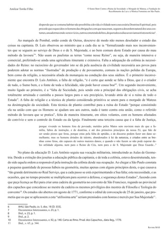 Revista MAS
Amilcar Torrão Filho O Sumo Bem Contra a Ruína da Sociedade: o Morgado de Mateus, a Fundação do
Recolhimento da Luz e a Mística Feminina em São Paulo.
dispersãoquesecostumahabitarnãopossibilitaadevidacivilidadenemanecessáriaDoutrinaEspiritual,pois
procedequeesquecidososhomensdasobrigaçõescomquenasceram,seguemadesordemnaturaldosseuscos-
tumes,unsadormecendo-senosvícios,outroscometendodelitos,dequetodososdiasseouviamastristesnotícias6
.
	 Ao marquês de Pombal, então conde de Oeiras, descreve de modo não menos desolador o estado das
coisas na capitania. D. Luís observou ao ministro que a cada dia se ia “formalizando mais nos inconvenien-
tes que se seguem ao serviço de Deus e o de S. Majestade, e ao bem comum deste Estado por causa do mau
método da lavoura7
”. Não usam os paulistas as terras “como nesse Reino”, ou seja, de maneira intensiva e
comercial, preferindo-se ainda uma agricultura itinerante e extensiva. Falta a adequação da colônia às necessi-
dades do Reino: no raciocínio do governador isto se dá pela ausência da civilidade necessária aos povos para
poderem adotar as normas “ilustradas” de produção e de povoamento, comuns às nações polidas da Europa,
bem como da religião, a necessária aliada da monarquia na condução dos seus súditos. É o primeiro inconve-
niente que encontra D. Luís Antônio, a falta de religião, “e é certo que aonde se falta a Deus, que é o criador
de tudo, o Sumo bem, e a fonte de toda a felicidade, não pode haver cousa boa8
”. Um segundo inconveniente,
muito ligado ao primeiro, é a “falta de Sociedade, pois sendo esta a principal das obrigações civis, se acha
totalmente arruinada e caminha a passos largos para o seu precipício, levando atrás de si a ruína de todo o
Estado”. A falta de religião e a técnica de plantio considerada primitiva se unem para o morgado de Mateus
na desintegração da sociedade. Esta técnica de plantio contribui para a ruína do Estado “porque consistindo
ela na união com que os Homens se ajudam uns aos outros, nada é tanto contra esta união, como o referido
método de lavoura que se pratica”, feita de maneira itinerante, em sítios volantes, com os homens afastados
do convívio e sem o controle do Estado ou da Igreja. Finalmente uma terceira causa que é a falta de Justiça,
porque vivendo os homens fora de povoado, metidos pelos Matos sem ouvirem mais do que a fa-
mília, faltos de instrução, e de doutrina, e até dos primeiros princípios da nossa Fé, que hão de
ser senão piores que feras, porque estas pela falta de aptidão, e de discurso podem fazer um dano se-
melhante; mas os homens dotados de talento, abandonados ������������������������������������������
à�����������������������������������������
lei da natureza, e criados entre as bre-
nhas como feras, são capazes de outros maiores danos; e quando o não fazem se não pode esperar de-
les utilidade alguma, nem para o Reino do Céu, nem para o de S. Majestade que Deus Guarde...9
	 No plano da educação D. Luís Antônio seguiu sua vocação militarista, introduzindo as Aulas de Geome-
tria. Desde a extinção dos jesuítas a educação pública da capitania, e de toda a colônia, estava desestruturada, ten-
do sido aquela ordem a responsável pela instrução da colônia desde sua ocupação.Ao chegar a São Paulo constata
a pequena quantidade de pessoas hábeis na geometria, muitas apenas com alguns princípios desta, o que causava
“tão grande detrimento no Real Serviço, que a cada passo se está experimentando a Sua falta; esta necessidade, e as
ocasiões, que no tempo presente se multiplicam para ocorrer a defensa, e segurança destes Estados”, fazendo com
que peça licença ao Rei para criar uma cadeira de geometria no convento de São Francisco, rogando ao provincial
dos capuchos que concedesse ao mestre da cadeira os mesmos privilégios dos mestres de Filosofia e Teologia do
convento10
. Os estudos são abertos em agosto de 1771, conforme o edital de convocação de 25 de janeiro, que pro-
metia que os que se aplicassem a esta “utilíssima arte” seriam premiados com honras e mercês por Sua Majestade11
.
6	 AHU, São Paulo, cx. 5, doc. 18 [D. 333].
7	 Documentos Interessantes, v. 23, p. 1.
8	 Ibid., v. 23, p. 1.
9	 Ibid., p. 2.
10	 Documentos Interessantes, v. 92, p. 140. Carta ao Rmo. Prval. dos Capuchos., data ileg., 1770.
11	 Ibid., v. 65, p. 344.
 