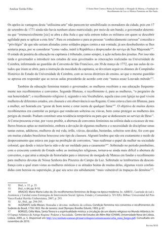 Revista MAS
Amilcar Torrão Filho O Sumo Bem Contra a Ruína da Sociedade: o Morgado de Mateus, a Fundação do
Recolhimento da Luz e a Mística Feminina em São Paulo.
Os apelos às vantagens desta “utilíssima arte” não parecem ter sensibilizado os moradores da cidade, pois em 17
de setembro de 1771 ainda não havia nenhum aluno matriculado; por meio de um bando, o governador determi-
na que “irremessivelmente [sic] se abra a dita Aula e que nela entrem todos os militares em quem se descobrir
agilidade para se aplicar a esta Arte”. Para os estudantes e para as pessoas “conhecidamente curiosas” concedia o
“privilégio” de que não seriam alistadas como soldados pagos contra a sua vontade; já aos desobedientes se lhes
sentaria praça, por se considerar “como vadio, inútil à República e desprezador do serviço de Sua Majestade12
”.
O estado de penúria da educação na capitania é tributado, como sempre, à ação nefasta dos jesuítas. Por isso não
tarda o governador a introduzir nos estudos de seus governados as renovações realizadas na Universidade de
Coimbra, informando ao guardião do Convento de São Francisco, em 30 de março de 1772, que nas aulas de es-
tudos que iriam se abrir, para a instrução da mocidade da capitania, se deveriam seguir os ditames do Compêndio
Histórico do Estado da Universidade de Coimbra, com as novas diretrizes do ensino, ao que o mesmo guardião
se apressa em responder que as novas aulas procederão de acordo com este “nunca assaz Louvado método13
”.
	 Também da educação feminina tratará o governador; as mulheres recebiam a sua educação frequente-
mente nos recolhimentos e conventos. Segundo Bluteau, o recolhimento é, para as mulheres, “o pregoeiro da
sua honestidade”; o recolhimento religioso é, segundo o seu Vocabulário, aquela casa com Igreja na qual vivem
mulheres de diferentes estados, em clausura e em observância à sua Regente. Como estava claro em Bluteau, para
a mulher, ser honrada era “gozar de bom nome e estar isenta de qualquer fama14
”. O objetivo de muitos destes
recolhimentos era controlar os perigos que rondavam solteiras ou viúvas, bem como proteger as mulheres dos
perigos do mundo. Podiam constituir uma residência temporária ou para que se dedicassem ao serviço de Deus15
.
A Coroa procurou evitar, por vezes proibir, a abertura de conventos femininos na colônia dada a escassez de mu-
lheres brancas aptas ao matrimônio, embora a devoção de algumas mulheres e a necessidade de disciplinar umas
tantas outras, adúlteras, mulheres de má vida, órfãs, viúvas, decaídas, bastardas, solteiras sem dote, fez com que
em muitas cidades brasileiras houvesse este tipo de clausura. Algranti lembra que não era exatamente o medo de
despovoamento que estava em jogo na proibição de conventos, “mas reafirmar o papel da mulher na sociedade
colonial, que desde o início havia sido o de ser moldado para o casamento16
”. Sobretudo no período pombalino,
com o crescente controle do Estado sobre as instituições religiosas, tornava-se ainda mais difícil a abertura de
conventos, o que atrai a atenção do historiador para o interesse do morgado de Mateus em fundar o recolhimento
para mulheres devotas de Nossa Senhora dos Prazeres do Campo da Luz. Sobretudo se lembrarmos da descon-
fiança com a qual eram vistas as mulheres místicas e as atitudes beatas de muitas delas, algumas vezes confun-
didas com heresia ou superstição, já que seu sexo era sabidamente “mais vulnerável às trapaças do demônio17
”.
12	 Ibid., v. 33, p. 35.
13	 Ibid., v. 64, pp. 9-10.
14	 ARAÚJO, Maria Marta Lobo de, Os recolhimentos femininos de Braga na época moderna. In: ABREU, Laurinda de (ed.).
Asistencia y Caridad como Estrategias de Intervención Social: Iglesia, Estado y Comunidad (s. XV-XX). Bilbao: Universidad del País
Vasco/Euskal Herriko Unibersitatea, 2007, p. 293.
15	 Id., Ibid., pp. 294-295.
16	 ALGRANTI, Leila Mezan, Honradas e devotas: mulheres da colônia. Condição feminina nos conventos e recolhimentos do
Sudeste do Brasil, 1750-1822. Rio de Janeiro: José Olympio; Brasília: Edunb, 1993, p. 67.
17	 BORGES, Célia Maia, Santa Teresa e a espiritualidade mística: a circulação de um ideário religioso no Mundo Atlântico. In:
O Espaço Atlântico de Antigo Regime: Poderes e Sociedade.  Centro de Estudos de Além-Mar (CHAM), Universidade Nova de Lisboa,
Lisboa, 2005, p. 5. Disponível em http://cvc.instituto-camoes.pt/eaar/coloquio/comunicacoes/celia_maia_borges.pdf. Consultado em
novembro de 2010.
 