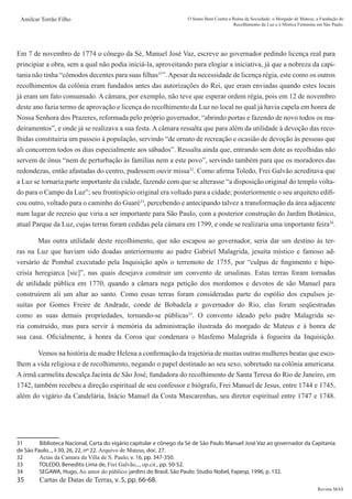 Revista MAS
Amilcar Torrão Filho O Sumo Bem Contra a Ruína da Sociedade: o Morgado de Mateus, a Fundação do
Recolhimento da Luz e a Mística Feminina em São Paulo.
Em 7 de novembro de 1774 o cônego da Sé, Manuel José Vaz, escreve ao governador pedindo licença real para
principiar a obra, sem a qual não podia iniciá-la, aproveitando para elogiar a iniciativa, já que a nobreza da capi-
tania não tinha “cômodos decentes para suas filhas31
”.Apesar da necessidade de licença régia, este como os outros
recolhimentos da colônia eram fundados antes das autorizações do Rei, que eram enviadas quando estes locais
já eram um fato consumado. A câmara, por exemplo, não teve que esperar ordem régia, pois em 12 de novembro
deste ano fazia termo de aprovação e licença do recolhimento da Luz no local no qual já havia capela em honra de
Nossa Senhora dos Prazeres, reformada pelo próprio governador, “abrindo portas e fazendo de novo todos os ma-
deiramentos”, e onde já se realizava a sua festa. A câmara ressalta que para além da utilidade à devoção das reco-
lhidas constituiria um passeio à população, servindo “de ornato de recreação e ocasião de devoção às pessoas que
ali concorrem todos os dias especialmente aos sábados”. Ressalta ainda que, entrando sem dote as recolhidas não
servem de ônus “nem de perturbação às famílias nem a este povo”, servindo também para que os moradores das
redondezas, então afastadas do centro, pudessem ouvir missa32
. Como afirma Toledo, Frei Galvão acreditava que
a Luz se tornaria parte importante da cidade, fazendo com que se alterasse “a disposição original do templo volta-
do para o Campo da Luz”; seu frontispício original era voltado para a cidade; posteriormente o seu arquiteto edifi-
cou outro, voltado para o caminho do Guaré33
, percebendo e antecipando talvez a transformação da área adjacente
num lugar de recreio que viria a ser importante para São Paulo, com a posterior construção do Jardim Botânico,
atual Parque da Luz, cujas terras foram cedidas pela câmara em 1799, e onde se realizaria uma importante feira34
.
	 Mas outra utilidade deste recolhimento, que não escapou ao governador, seria dar um destino às ter-
ras na Luz que haviam sido doadas anteriormente ao padre Gabriel Malagrida, jesuíta místico e famoso ad-
versário de Pombal executado pela Inquisição após o terremoto de 1755, por “culpas de fingimento e hipo-
crisia heregiarca [sic]”, nas quais desejava construir um convento de ursulinas. Estas terras foram tornadas
de utilidade pública em 1770, quando a câmara nega petição dos mordomos e devotos de são Manuel para
construírem ali um altar ao santo. Como essas terras foram consideradas parte do espólio dos expulsos je-
suítas por Gomes Freire de Andrade, conde de Bobadela e governador do Rio, elas foram seqüestradas
como as suas demais propriedades, tornando-se públicas35
. O convento ideado pelo padre Malagrida se-
ria construído, mas para servir à memória da administração ilustrada do morgado de Mateus e à honra de
sua casa. Oficialmente, à honra da Coroa que condenara o blasfemo Malagrida à fogueira da Inquisição.
	 Vemos na história de madre Helena a confirmação da trajetória de muitas outras mulheres beatas que esco-
lhem a vida religiosa e de recolhimento, negando o papel destinado ao seu sexo, sobretudo na colônia americana.
A irmã carmelita descalça Jacinta de São José, fundadora do recolhimento de Santa Teresa do Rio de Janeiro, em
1742, também recebeu a direção espiritual de seu confessor e biógrafo, Frei Manuel de Jesus, entre 1744 e 1745,
além do vigário da Candelária, Inácio Manuel da Costa Mascarenhas, seu diretor espiritual entre 1747 e 1748.
31	 Biblioteca Nacional, Carta do vigário capitular e cônego da Sé de São Paulo Manuel José Vaz ao governador da Capitania
de São Paulo..., I-30, 26, 22, nº 22. Arquivo de Mateus, doc. 27.
32	 Actas da Camara da Villa de S. Paulo, v. 16, pp. 347-350.
33	 TOLEDO, Benedito Lima de, Frei Galvão..., op.cit., pp. 50-52.
34	 SEGAWA, Hugo, Ao amor do público: jardins do Brasil. São Paulo: Studio Nobel, Fapesp, 1996, p. 132.
35	 Cartas de Datas de Terras, v. 5, pp. 66-68.
 