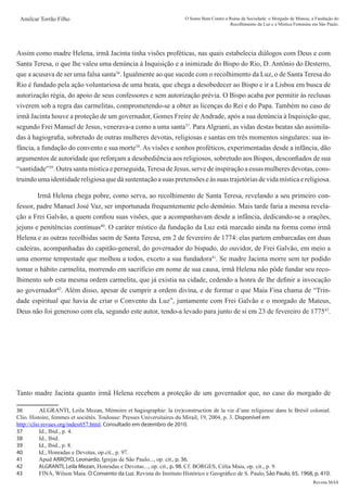 Revista MAS
Amilcar Torrão Filho O Sumo Bem Contra a Ruína da Sociedade: o Morgado de Mateus, a Fundação do
Recolhimento da Luz e a Mística Feminina em São Paulo.
Assim como madre Helena, irmã Jacinta tinha visões proféticas, nas quais estabelecia diálogos com Deus e com
Santa Teresa, o que lhe valeu uma denúncia à Inquisição e a inimizade do Bispo do Rio, D. Antônio do Desterro,
que a acusava de ser uma falsa santa36
. Igualmente ao que sucede com o recolhimento da Luz, o de Santa Teresa do
Rio é fundado pela ação voluntariosa de uma beata, que chega a desobedecer ao Bispo e ir a Lisboa em busca de
autorização régia, do apoio de seus confessores e sem autorização prévia. O Bispo acaba por permitir às reclusas
viverem sob a regra das carmelitas, comprometendo-se a obter as licenças do Rei e do Papa. Também no caso de
irmã Jacinta houve a proteção de um governador, Gomes Freire deAndrade, após a sua denúncia à Inquisição que,
segundo Frei Manuel de Jesus, venerava-a como a uma santa37
. Para Algranti, as vidas destas beatas são assimila-
das à hagiografia, sobretudo de outras mulheres devotas, religiosas e santas em três momentos singulares: sua in-
fância, a fundação do convento e sua morte38
. As visões e sonhos proféticos, experimentadas desde a infância, dão
argumentos de autoridade que reforçam a desobediência aos religiosos, sobretudo aos Bispos, desconfiados de sua
“santidade”39
. Outra santa mística e perseguida,Teresa de Jesus, serve de inspiração a essas mulheres devotas, cons-
truindoumaidentidadereligiosaquedásustentaçãoasuaspretensõeseàssuastrajetóriasdevidamísticaereligiosa.
	 Irmã Helena chega pobre, como serva, ao recolhimento de Santa Teresa, revelando a seu primeiro con-
fessor, padre Manuel José Vaz, ser importunada frequentemente pelo demônio. Mais tarde faria a mesma revela-
ção a Frei Galvão, a quem confiou suas visões, que a acompanhavam desde a infância, dedicando-se a orações,
jejuns e penitências contínuas40
. O caráter místico da fundação da Luz está marcado ainda na forma como irmã
Helena e as outras recolhidas saem de Santa Teresa, em 2 de fevereiro de 1774: elas partem embarcadas em duas
cadeiras, acompanhadas do capitão-general, do governador do bispado, do ouvidor, de Frei Galvão, em meio a
uma enorme tempestade que molhou a todos, exceto a sua fundadora41
. Se madre Jacinta morre sem ter podido
tomar o hábito carmelita, morrendo em sacrifício em nome de sua causa, irmã Helena não pôde fundar seu reco-
lhimento sob esta mesma ordem carmelita, que já existia na cidade, cedendo a honra de lhe definir a invocação
ao governador42
. Além disso, apesar de cumprir a ordem divina, e de formar o que Maia Fina chama de “Trin-
dade espiritual que havia de criar o Convento da Luz”, juntamente com Frei Galvão e o morgado de Mateus,
Deus não foi generoso com ela, segundo este autor, tendo-a levado para junto de si em 23 de fevereiro de 177543
.
	
Tanto madre Jacinta quanto irmã Helena recebem a proteção de um governador que, no caso do morgado de
36	 ALGRANTI, Leila Mezan, Mémoire et hagiographie: la (re)construction de la vie d’une religieuse dans le Brésil colonial.
Clio. Histoire, femmes et sociétés. Toulouse: Presses Universitaires du Mirail, 19, 2004, p. 3. Disponível em
http://clio.revues.org/index657.html. Consultado em dezembro de 2010.
37	 Id., Ibid., p. 4.
38	 Id., Ibid.
39	 Id., Ibid., p. 8.
40	 Id., Honradas e Devotas, op.cit., p. 97.
41	 Apud ARROYO, Leonardo, Igrejas de São Paulo..., op. cit., p. 36.
42	 ALGRANTI, Leila Mezan, Honradas e Devotas..., op. cit., p. 98. Cf. BORGES, Célia Maia, op. cit., p. 9.
43	 FINA, Wilson Maia. O Convento da Luz. Revista do Instituto Histórico e Geográfico de S. Paulo, São Paulo, 65, 1968, p. 410.
 