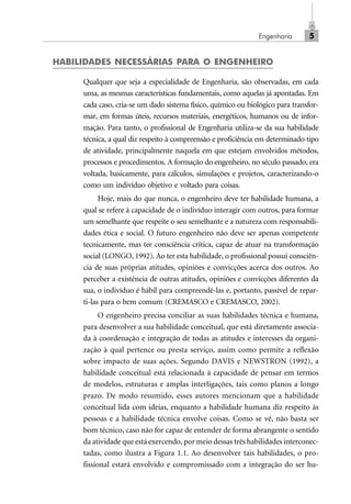 Engenharia 5
HABILIDADES NECESSÁRIAS PARA O ENGENHEIRO
Qualquer que seja a especialidade de Engenharia, são observadas, em cada
uma, as mesmas características fundamentais, como aquelas já apontadas. Em
cada caso, cria-se um dado sistema físico, químico ou biológico para transfor-
mar, em formas úteis, recursos materiais, energéticos, humanos ou de infor-
mação. Para tanto, o profissional de Engenharia utiliza-se da sua habilidade
técnica, a qual diz respeito à compreensão e proficiência em determinado tipo
de atividade, principalmente naquela em que estejam envolvidos métodos,
processos e procedimentos. A formação do engenheiro, no século passado, era
voltada, basicamente, para cálculos, simulações e projetos, caracterizando-o
como um indivíduo objetivo e voltado para coisas.
Hoje, mais do que nunca, o engenheiro deve ter habilidade humana, a
qual se refere à capacidade de o indivíduo interagir com outros, para formar
um semelhante que respeite o seu semelhante e a natureza com responsabili-
dades ética e social. O futuro engenheiro não deve ser apenas competente
tecnicamente, mas ter consciência crítica, capaz de atuar na transformação
social (LONGO, 1992). Ao ter esta habilidade, o profissional possui consciên-
cia de suas próprias atitudes, opiniões e convicções acerca dos outros. Ao
perceber a existência de outras atitudes, opiniões e convicções diferentes da
sua, o indivíduo é hábil para compreendê-las e, portanto, passível de repar-
ti-las para o bem comum (CREMASCO e CREMASCO, 2002).
O engenheiro precisa conciliar as suas habilidades técnica e humana,
para desenvolver a sua habilidade conceitual, que está diretamente associa-
da à coordenação e integração de todas as atitudes e interesses da organi-
zação à qual pertence ou presta serviço, assim como permite a reflexão
sobre impacto de suas ações. Segundo DAVIS e NEWSTRON (1992), a
habilidade conceitual está relacionada à capacidade de pensar em termos
de modelos, estruturas e amplas interligações, tais como planos a longo
prazo. De modo resumido, esses autores mencionam que a habilidade
conceitual lida com ideias, enquanto a habilidade humana diz respeito às
pessoas e a habilidade técnica envolve coisas. Como se vê, não basta ser
bom técnico, caso não for capaz de entender de forma abrangente o sentido
da atividade que está exercendo, por meio dessas três habilidades interconec-
tadas, como ilustra a Figura 1.1. Ao desenvolver tais habilidades, o pro-
fissional estará envolvido e compromissado com a integração do ser hu-
Cap_01.p65 22/2/2010, 17:005
 