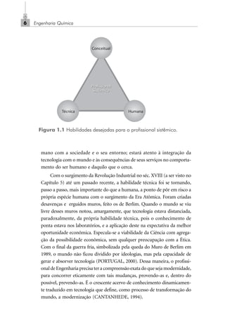 Engenharia Química6
mano com a sociedade e o seu entorno; estará atento à integração da
tecnologia com o mundo e às consequências de seus serviços no comporta-
mento do ser humano e daquilo que o cerca.
Com o surgimento da Revolução Industrial no séc. XVIII (a ser visto no
Capítulo 5) até um passado recente, a habilidade técnica foi se tornando,
passo a passo, mais importante do que a humana, a ponto de pôr em risco a
própria espécie humana com o surgimento da Era Atômica. Foram criadas
desavenças e erguidos muros, feito os de Berlim. Quando o mundo se viu
livre desses muros notou, amargamente, que tecnologia estava distanciada,
paradoxalmente, da própria habilidade técnica, pois o conhecimento de
ponta estava nos laboratórios, e a aplicação deste na expectativa da melhor
oportunidade econômica. Especula-se a viabilidade da Ciência com agrega-
ção da possibilidade econômica, sem qualquer preocupação com a Ética.
Com o final da guerra fria, simbolizada pela queda do Muro de Berlim em
1989, o mundo não ficou dividido por ideologias, mas pela capacidade de
gerar e absorver tecnologia (PORTUGAL, 2000). Dessa maneira, o profissi-
onal de Engenharia precisa ter a compreensão exata do que seja modernidade,
para concorrer eticamente com tais mudanças, provendo-as e, dentro do
possível, prevendo-as. É o crescente acervo de conhecimento dinamicamen-
te traduzido em tecnologia que define, como processo de transformação do
mundo, a modernização (CANTANHEDE, 1994).
Figura 1.1 Habilidades desejadas para o profissional sistêmico.
Profissional
Sistêmico
Profissional
Sistêmico
Conceitual
Técnica Humana
Cap_01.p65 22/2/2010, 17:006
 