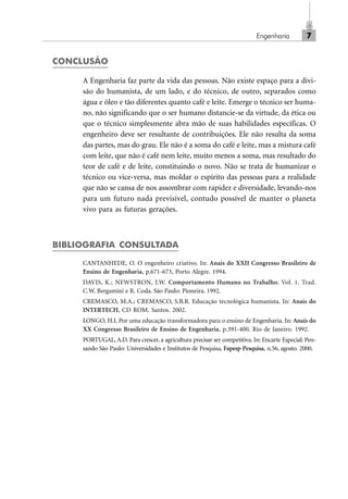 Engenharia 7
CONCLUSÃO
A Engenharia faz parte da vida das pessoas. Não existe espaço para a divi-
são do humanista, de um lado, e do técnico, de outro, separados como
água e óleo e tão diferentes quanto café e leite. Emerge o técnico ser huma-
no, não significando que o ser humano distancie-se da virtude, da ética ou
que o técnico simplesmente abra mão de suas habilidades específicas. O
engenheiro deve ser resultante de contribuições. Ele não resulta da soma
das partes, mas do grau. Ele não é a soma do café e leite, mas a mistura café
com leite, que não é café nem leite, muito menos a soma, mas resultado do
teor de café e de leite, constituindo o novo. Não se trata de humanizar o
técnico ou vice-versa, mas moldar o espírito das pessoas para a realidade
que não se cansa de nos assombrar com rapidez e diversidade, levando-nos
para um futuro nada previsível, contudo possível de manter o planeta
vivo para as futuras gerações.
BIBLIOGRAFIA CONSULTADA
CANTANHEDE, O. O engenheiro criativo. In: Anais do XXII Congresso Brasileiro de
Ensino de Engenharia, p.671-673, Porto Alegre. 1994.
DAVIS, K.; NEWSTRON, J.W. Comportamento Humano no Trabalho. Vol. 1. Trad.
C.W. Bergamini e R. Coda. São Paulo: Pioneira. 1992.
CREMASCO, M.A.; CREMASCO, S.B.R. Educação tecnológica humanista. In: Anais do
INTERTECH, CD ROM. Santos. 2002.
LONGO, H.I. Por uma educação transformadora para o ensino de Engenharia. In: Anais do
XX Congresso Brasileiro de Ensino de Engenharia, p.391-400. Rio de Janeiro. 1992.
PORTUGAL, A.D. Para crescer, a agricultura precisar ser competitiva. In: Encarte Especial: Pen-
sando São Paulo: Universidades e Institutos de Pesquisa, Fapesp Pesquisa, n.56, agosto. 2000.
Cap_01.p65 22/2/2010, 17:007
 