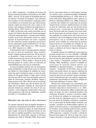 et al., 2001). Atualmente, 1,8 milhões de hectares da 
floresta amazônica brasileira é destruído por ano (INPE, 
2002) – mais de 12% da região foi desmatada para uso 
da madeira e formação de pastagens. Essa estimativa 
não considera as áreas destinadas à exploração seleti-va 
de madeira ou as enormes áreas que sofrem desma-tamento 
críptico por fatores tais como o fogo no sub-bosque, 
cujos impactos ecológicos são ainda pouco co-nhecidos 
(Peres, 1999; Gascon et al., 2001; Barlow et 
al., 2003). As florestas estão sendo convertidas em um 
mosaico de hábitats alterados pelo homem (pastagens 
e florestas superexploradas) e remanescentes isolados. 
Grandes áreas foram desmatadas através de amplos 
projetos de desenvolvimento tais como a expansão 
da rede rodoviária; grandes programas governamen-tais 
de colonização; projetos hidrelétricos e de mine-ração 
(Fearnside, 1999; Gascon et al., 2001; Laurance 
et al., 2001; Nepstad et al., 2001). 
O desmatamento não é homogeneamente distribuí-do 
entre as áreas de endemismo: Napo, Inambari, 
Guiana e Tapajós perderam menos que 10% de suas áre-as; 
Rondônia e Xingu perderam entre 10% e 50%; 
e Belém tem menos que um terço de suas florestas ain-da 
de pé (Tabela 1). Níveis antigos e atuais de perda 
florestal podem ser usados como um indicador de 
vulnerabilidade para cada área de endemismo. 
As áreas protegidas também não são homogenea-mente 
distribuídas ao longo dessas áreas de endemis-mo 
(Tabela 2). A porcentagem de unidades de conser-vação 
(nas partes brasileiras) separa as áreas de ende-mismo 
em três grupos (Figura 1). Napo, Imeri e Guiana 
têm mais que 40% de suas terras protegidas como uni-dades 
de conservação. Inambari, Rondônia, Tapajós e 
Xingu possuem entre 20% e 40% de suas terras protegi-das 
oficialmente. Menos que 20% de Belém está sob 
algum tipo de proteção. Unidades de conservação de 
proteção integral (ao contrário das áreas de uso sus-tentável 
e terras indígenas) compreendem uma parte 
muito pequena de cada área de endemismo, variando 
de 0,29% a 11,7% (média de 4,8%). 
DIRETRIZES PARA UMA REDE DE ÁREAS PROTEGIDAS 
Um sistema regional de áreas protegidas abrangente e 
consistente é essencial para neutralizar e amortecer os 
impactos dos ambiciosos planos de desenvolvimento 
para a região. As áreas de endemismo devem ser usa-das 
como as unidades geográficas mais básicas para o 
planejamento de conservação, seguindo as diretrizes 
propostas por Soulé & Terborgh (1999). Novas unida-des 
MEGADIVERSIDADE | Volume 1 | Nº 1 | Julho 2005 
de conservação devem ser selecionadas com base 
em critérios como a complementaridade, flexibilidade 
e insubstituibilidade (Pressey et al., 1993), além de es-tudos 
moleculares filogeográficos sobre espécies en-dêmicas 
e indicadoras (Moritz et al., 2000). O número e 
a extensão das unidades de conservação de proteção 
integral devem aumentar significativamente em todas 
as áreas de endemismo para que elas formem áreas 
núcleares para a conservação da biodiversidade na 
bacia. Nos locais onde não é possível criar novas unida-des 
de conservação de proteção integral, as áreas nú-cleo 
poderiam ser criadas dentro das reservas de uso 
sustentável e das terras indígenas através de processos 
participativos com as sociedades locais. Onde for 
possível, novas unidades de conservação de proteção 
integral devem ser circundadas por unidades de con-servação 
de uso sustentável ou terras indígenas para 
manter a distância de futuros impactos antrópicos, 
como as rodovias. 
O tamanho mínimo de unidades de conservação de 
proteção integral deve ser entre 500.000 e 1.000.000 
de hectares para manter populações viáveis de preda-dores 
de topo de cadeia alimentar e grandes frugívoros, 
e para manter a integridade ecológica das regiões 
(Thiollay, 1989). Atualmente, existem 14 unidades de 
conservação de proteção integral maiores que 
500.000ha na Amazônia brasileira – 11 federais e três 
estaduais – totalizando 16.743.754ha. Áreas de ende-mismo 
com grande número de espécies endêmicas de 
distribuição restrita, tais como Inambari e Rondônia, 
requerem mais áreas de proteção integral estrategica-mente 
localizadas para que suas espécies estejam ade-quadamente 
representadas no sistema de unidades de 
conservação (Rodrigues & Gaston, 2001). 
Alianças bem estruturadas com comunidades indí-genas 
para conservação e desenvolvimento são de fun-damental 
importância (Zimmermann et al., 2001; 
Schwartzman & Zimmerman, 2005), considerando que 
quase um quinto de toda a Amazônia brasileira está 
atualmente destinado a reservas e territórios indíge-nas. 
Os blocos de unidades de conservação em cada 
uma das áreas de endemismo devem ser conectados 
por uma matriz de atividades econômicas compatíveis 
com a conservação da biodiversidade formando, por 
exemplo, corredores de biodiversidade regionais. Se-guindo 
as diretrizes gerais e a atual legislação ambien-tal 
brasileira, terras privadas podem formar conexões 
entre blocos de áreas protegidas. Laurance e Gascon 
(1997) sugeriram o seguinte: (1) proibir a retirada de 
florestas numa largura de 150 m ao longo dos cursos 
d´água; (2) proibir a retirada de florestas em declives 
128 | O destino das áreas de endenismo da Amazônia 
 