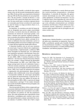 Silva, Rylands & Fonseca | 129 
MEGADIVERSIDADE | Volume 1 | Nº 1 | Julho 2005 
maiores que 30o; (3) proibir a retirada de tipos vegeta-cionais 
raros; (4) não permitir desmatamentos maiores 
que 20ha; (5) não permitir que proprietários desmatem 
mais que 50% das floretas primárias em suas proprieda-des; 
e (6) não permitir a retirada da floresta e a caça 
num raio de 1km a partir dos limites das reservas natu-rais. 
Em uma escala maior, corredores regionais devem 
ser conectados para formar corredores de conservação 
no nível de bioma ou mega-corredores (Ayres et al., 
1997; Peres, 2005). 
Na Amazônia, os corredores em nível de bioma de-vem 
ser designados para prover ampla conectividade 
nas bordas e no interior das áreas de endemismo. Isso 
construiria um sistema de conservação grande e resi-liente 
o bastante para amenizar mudanças globais fu-turas, 
acomodar uma melhoria significativa nos padrões 
de vida das populações locais, ajudar a proteger de in-vasões 
os habitantes das áreas tradicionais e prover as 
comunidades globais com serviços ecológicos que somen-te 
a maior floresta tropical do mundo pode oferecer. 
A Amazônia brasileira está em um novo momento 
de conservação. O governo federal está completamen-te 
comprometido, e implementando, o ambicioso ARPA 
(Áreas Protegidas da Amazônia) que, em colaboração 
com instituições nacionais e internacionais, busca pro-teger 
50 milhões de hectares na região nos próximos 
10 anos (MMA, 2005). O Instituto Brasileiro do Meio 
Ambiente e dos Recursos Naturais Renováveis (Ibama) 
criou, por exemplo, o Parque Nacional das Montanhas 
do Tumucumaque em 2002, com 3.882.376ha. Esse 
parque protege parte da área de endemismo Guiana e 
a floresta montana amazônica, não representada ante-riormente 
nas áreas protegidas brasileiras (Fearnside & 
Ferraz, 1995). Com o apoio de instituições de pesquisa 
e organizações não governamentais, alguns governos 
estaduais estão estabelecendo novas áreas protegidas 
e incorporando medidas de conservação apropriadas 
em seus planos de desenvolvimento. O governo do es-tado 
do Amazonas criou sete milhões de hectares de 
áreas protegidas em 2003 e 2004, e o governo do Amapá 
se comprometeu a proteger 71% do estado, formando 
um corredor de biodiversidade de áreas protegidas com 
10 milhões de hectares. 
Uma nova geração de líderes eleitos compreende que 
a economia tradicional baseada na pecuária e na explo-ração 
ilegal de madeira não é sustentável e traz melho-rias 
limitadas nos padrões de vida das populações 
rurais. Eles estão preparados para experimentar novas 
alternativas e paradigmas para construir uma econo-mia 
regional baseada no manejo sustentável dos recur-sos 
naturais. O caminho a frente não é fácil e requer 
coordenação, transparência e a mente aberta por parte 
dos conservacionistas, pesquisadores e principais 
financiadores. A conversão da Amazônia, tão agressi-vamente 
determinada nos anos 1970, continua avan-çando 
rapidamente. O destino da Amazônia e sua rica 
e endêmica fauna e flora dependem de como será fei-ta 
a divisão entre áreas cobertas por florestas e áreas 
que serão utilizadas extensivamente por atividades 
econômicas não-florestais. O Brasil sofrerá um empo-brecimento 
enorme, deplorável e permanente se a 
enorme região amazônica não for protegida nos pró-ximos 
cruciais anos. 
AGRADECIMENTOS 
Agradecemos a Katrina Brandon e a um revisor anôni-mo 
pelos seus comentários ao manuscrito. Nosso tra-balho 
é gentilmente apoiado pelo Conselho Nacional 
de Desenvolvimento Científico e Tecnológico (CNPq), 
Conservation International, e o Gordon and Betty Moore 
Foundation. Luís Barbosa preparou a figura 1. 
REFERÊNCIAS BIBLIOGRÁFICAS 
Amorim, D.S. 2001. Dos Amazonias. In: J.L. Bousquets & J. 
Morrone (eds.). Introducción a la biogeografia en 
Latinoamerica: teórias, conceptos, métodos y aplicaciones. 
pp.. 245-255. Universidad Nacional Autónoma de México, 
Cidade do México 
Ávila Pires, T.C.S. 1995. Lizards of Brazilian Amazonia. 
Zoologische Verhandelingen, Leiden 299: 1-706. 
Ayres, J.M. & T.H. Clutton-Brock. 1992. River boundaries and 
species range size in Amazonian primates. American 
Naturalist 14: 531-537. 
Ayres, J.M., G.A.B. da Fonseca, A.B. Rylands, H.L. Queiroz, L.P. 
de S. Pinto, D. Masterson & R. Cavalcanti. 1997. Abordagens 
inovadoras para conservação da biodiversidade no Brasil: 
os corredores das florestas neotropicais. Volume 1 – Aspec-tos 
gerais. Volume 2 – Amazônia. Volume 3 – Mata Atlânti-ca. 
Versão 2.0 PPG-7 – Programa Piloto para a Proteção das 
Florestas Neotropicais: Projeto Parques e Reservas. Ministé-rio 
do Meio Ambiente, dos Recursos Hídricos e da Amazô-nia 
Legal, Instituto Brasileiro do Meio Ambiente e dos Re-cursos 
Naturais Renováveis, Brasília. 
Barlow, J., C.A. Peres, B.O. Lagan & T. Haugaasen. 2003. Large 
tree mortality and the decline of forest biomass following 
Amazonan wildfires. Ecology Letters 6: 6-8. 
Bates, J.M. 2001. Avian diversification in Amazonia: evidence 
for historical complexity and a vicariance model for a basic 
diversification pattern. In: I.C.G. Vieira, J.M.C. Silva, D.C. Oren 
& M.A. D’Incao (eds.). Diversidade biológica e cultural da 
Amazônia. pp. 119-137. Museu Paraense Emílio Goeldi, 
Belém, Brasil. 
 