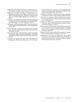 Silva, Rylands & Fonseca | 131 
MEGADIVERSIDADE | Volume 1 | Nº 1 | Julho 2005 
Rylands, A.B. 1987. Primate communities in Amazonian forests: 
their habitats and food resources. Experientia 43: 265-279. 
Rylands, A.B. et al. 2002. Amazonia. In: R.A. Mittermeier, C.G. 
Mittermeier, P. Robles Gil, J. Pilgrim, G.A.B. da Fonseca, T. 
Brooks & W.R. Konstant (eds.). Wilderness: earth’s last wild 
places. pp. 56-107. CEMEX, Agrupación Serra Madre, S.C., 
Mexico. 
Saint-Paul, U., U.B. Schlüter & H. Schmidt. 1999. The significance 
of Amazonian rain forest deforestation for regional and glo-bal 
climate change – a review. Ecotropica 5: 87-114. 
Schwartzman, S. & B.L. Zimmerman. 2005. Conservation alliances 
with Amerindian peoples of the Amazon. Conservation Biology 
19: 721-727. 
Sick, H. 1967. Rios e enchentes na Amazônia como obstáculo 
para a avifauna. Atas do Simpósio sobre a Biota Amazônica 
5(Zoologia): 495-520. 
Silva, J.M.C. & D.C. Oren. 1996. Application of parsimony analysis 
of endemicity (PAE) in Amazon biogeography: an example 
with primates. Biological Journal of the Linnean Society 59: 
427-437. 
Silva, J.M.C., F.C. Novaes & D.C. Oren. 2002. Differentiation of 
Xiphocolaptes (Dendrocolaptidae) across the river Xingu, 
Brazilian Amazonia: recognition of a new phylogenetic 
species and biogeographic implications. Bulletin of the 
British Ornithologists’ Club 122: 185-194. 
Snethlage, E. 1910. Sobre a distribuição da avifauna campestre 
na Amazônia. Boletim do Museu Emílio Goeldi 6: 226-235. 
Soulé, M.E. & J. Terborgh. 1999. Continental conservation: 
scientific foundations of regional reserve networks. Island 
Press, Washington, D.C. 
Thiollay, J.-M. 1989. Area requirements for the conservation of 
rainforest raptors and game birds in French Guiana. 
Conservation Biology 3: 128-137. 
Tyler, H., K.S. Brown Jr. & K. Wilson. 1994. Swallowtail butterflies 
of the Americas. A study in biological dynamics, ecological 
diversity, biosystematics and conservation. Scientific 
Publishers, Gainesville. 
Wallace, A.R. 1852. On the monkeys of the Amazon. Proceedings 
of the Zoological Society of London 20: 107-110. 
Zimmermann, B., C.A. Peres, J.R. Malcolm & T. Turner. 2001. 
Conservation and development alliances with the Kayapó of 
south-eastern Amazonia, a tropical indigenous people. 
Environmental Conservation 28: 10-22. 

