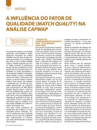 46 • FUNDAÇÕES & OBRAS GEOTÉCNICAS
ARTIGO
A INFLUÊNCIA DO FATOR DE
QUALIDADE (MATCH QUALITY) NA
ANÁLISE CAPWAP
Este artigo visa orientar a comunidade
geotécnica e de fundações a utilizar
parâmetros fornecidos nas análises
CAPWAP (Case Pile Wave Analysis Pro-
gram) para verificar se uma análise foi
bem feita ou não. A análise CAPWAP
utiliza o modelo proposto por Smi-
th (1960), variando os parâmetros
do solo até que se obtenha um bom
ajuste entre as curvas das forças, ve-
locidades ou ondas ascendentes e
descendentes medidas e calculadas.
Neste modelo, a estaca é modelada
através de molas e elementos com
massa e o solo por molas e amorte-
cedores. Esses ajustes são medidos
e orientados por um fator de qua-
lidade determinado no programa
pela nomenclatura de MQ (Match
Quality). Quanto menor o valor do
fator de qualidade MQ, melhor será
o ajuste das curvas medida e calcu-
lada. Como o fator de qualidade MQ
depende da qualidade e do tipo de
sinal obtido, criou-se uma falta de
parâmetros para se qualificar uma
boa análise CAPWAP, uma análise re-
gular e uma análise ruim.
Com base nesses problemas de
qualificação das análises e se seus
resultados seriam confiáveis, cria-
ram-se parâmetros para avaliação
através do seu fator de qualidade
MQ, uniformizando os critérios,
que serão demonstrados ao longo
desse artigo.
Felipe Souza Cruz, Arcos
Engenharia de Solos
felipe.cruz@arcos.eng.br
1 ENSAIO DE
CARREGAMENTO DINÂMICO
(PDA – PILE DRIVING
ANALYSER)
O Ensaio de Carregamento Dinâmico
através do aperfeiçoamento das fór-
mulas de cravação, sendo que New-
ton em 1931 foi o primeiro a registrar
que durante o processo de cravação,
se desenvolve a propagação da onda
gerada pelo impacto, estimulando
assim o elemento de fundação. Em
1938, Fox publicou o primeiro con-
junto de equações para estimar a ca-
pacidade resistente de estacas a partir
do ensaio de carga dinâmico. Estas
equações baseiam-se na teoria da
propagação unidimensional de ondas
mecânicas longitudinais.
O princípio de execução do ensaio é
relativamente simples, uma vez que
consiste apenas na geração de um
impacto no topo da estaca, que se
propaga até a ponta, onde se reflete
voltando ao topo. Hoje possuímos
percussores, equipamentos gerado-
res de impacto com pesos de marte-
los elevadíssimos e especializados na
realização do Ensaio de Carregamen-
to Dinâmico (PDA).
Este impacto propaga-se na estaca
sob a forma de uma onda longitudi-
nal e unidimensional na direção do
eixo de simetria da estaca. Durante
o processo de propagação, a onda é
afetada pela interação solo-estaca e
com isso é importante o estudo da
sondagem para identificar as sin-
gularidades por camadas. A análise
através da equação de onda consis-
te na quantificação desta interação,
através do estudo da onda que se
propaga na estaca, inicialmente no
sentido descendente e numa fase
posterior no sentido ascendente.
(Foto 01)
Devido às limitações tecnológicas da
época, embora se conhecessem os
princípios de execução e de interpre-
tação do ensaio, este não era muito
utilizado. Essa situação alterou-se com
o desenvolvimento dos meios infor-
máticos e com o trabalho pioneiro de
Smith (1960).
Numa primeira fase de utilização
deste ensaio, a energia transferi-
da para a estaca era determinada a
partir da velocidade de impacto do
martelo e do coeficiente de restitui-
ção do amortecedor. Cada uma des-
tas grandezas era determinada teo-
ricamente recorrendo, às leis básicas
da física. A interpretação do ensaio
baseava-se na energia transferida
para a estaca e no trabalho realiza-
do correspondente à penetração da
estaca. As dúvidas surgidas na inter-
pretação do ensaio ocorriam devido
às incertezas no conhecimento dos
parâmetros do solo, e também às
aproximações efetuadas no cálcu-
lo da energia. Para ultrapassar es-
sas incertezas foi implementada a
realização de medições na própria
estaca, efetuadas através da insta-
lação de sensores de deformação e
aceleração no fuste da estaca. Desta
forma, são obtidas as curvas da força
e da velocidade em função do tem-
po numa determinada posição da
estaca. Atualmente é esta a técnica
utilizada na realização do Ensaio de
Carregamento Dinâmico (PDA).
O Ensaio de Carregamento Dinâmico
 