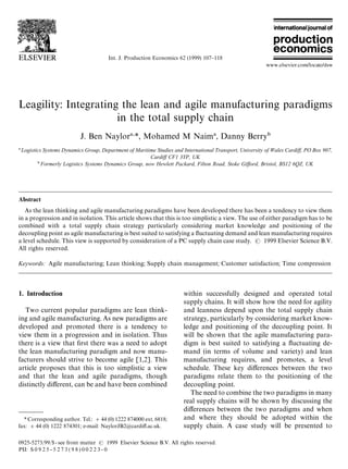 Int. J. Production Economics 62 (1999) 107}118
Leagility: Integrating the lean and agile manufacturing paradigms
in the total supply chain
J. Ben Naylor *, Mohamed M Naim , Danny Berry
Logistics Systems Dynamics Group, Department of Maritime Studies and International Transport, University of Wales Cardiw, PO Box 907,
Cardiw CF1 3YP, UK
Formerly Logistics Systems Dynamics Group, now Hewlett Packard, Filton Road, Stoke Giword, Bristol, BS12 6QZ, UK
Abstract
As the lean thinking and agile manufacturing paradigms have been developed there has been a tendency to view them
in a progression and in isolation. This article shows that this is too simplistic a view. The use of either paradigm has to be
combined with a total supply chain strategy particularly considering market knowledge and positioning of the
decoupling point as agile manufacturing is best suited to satisfying a #uctuating demand and lean manufacturing requires
a level schedule. This view is supported by consideration of a PC supply chain case study. 1999 Elsevier Science B.V.
All rights reserved.
Keywords: Agile manufacturing; Lean thinking; Supply chain management; Customer satisfaction; Time compression
1. Introduction
Two current popular paradigms are lean think-
ing and agile manufacturing. As new paradigms are
developed and promoted there is a tendency to
view them in a progression and in isolation. Thus
there is a view that rst there was a need to adopt
the lean manufacturing paradigm and now manu-
facturers should strive to become agile [1,2]. This
article proposes that this is too simplistic a view
and that the lean and agile paradigms, though
distinctly di!erent, can be and have been combined
*Corresponding author. Tel.: #44 (0) 1222 874000 ext. 6818;
fax: #44 (0) 1222 874301; e-mail: NaylorJB2@cardi!.ac.uk.
within successfully designed and operated total
supply chains. It will show how the need for agility
and leanness depend upon the total supply chain
strategy, particularly by considering market know-
ledge and positioning of the decoupling point. It
will be shown that the agile manufacturing para-
digm is best suited to satisfying a #uctuating de-
mand (in terms of volume and variety) and lean
manufacturing requires, and promotes, a level
schedule. These key di!erences between the two
paradigms relate them to the positioning of the
decoupling point.
The need to combine the two paradigms in many
real supply chains will be shown by discussing the
di!erences between the two paradigms and when
and where they should be adopted within the
supply chain. A case study will be presented to
0925-5273/99/$- see front matter 1999 Elsevier Science B.V. All rights reserved.
PII: S 0 9 2 5 - 5 2 7 3 ( 9 8 ) 0 0 2 2 3 - 0
 