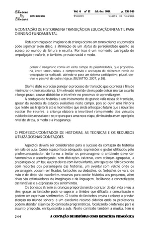 ISSN 1809-5208
244
A CONTAÇÃO DE HISTORIAS NA TRANSIÇÃO DA EDUCAÇÃO INFANTIL PARA
O ENSINO FUNDAMENTAL
Toda construção do imaginário da criança ocorre em torno criança é submetida
pode significar alem disso, a afirmação de um status de personalidade quanto ao
acesso ao mundo da leitura e escrita. Por isso é um momento carregado de
empolgação e euforia, e também, pressão social e medo.
pensar o imaginário como um vasto campo de possibilidades, que proporcio-
na, entre tantas coisas, a compreensão e aceitação de diferentes níveis de
percepção da realidade, abrindo-se para um sistema participativo, plural, sen-
sível e passível de outras lógicas (BUSATTO, 2007, p.58).
Diante disto e preciso planejar o processo de transição que ocorrerá a fim de
minimizar o stress na criança. Um elevado nível de stress pode deixar marcas a curto
e longo prazo, causar distúrbios e interferir no processo de aprendizagem.
A contação de histórias é um instrumento de grande valia nessa de transição,
apesar da ausência de estudos avaliativos neste campo, pois ao ouvir uma história
que relate sua trajetória até o momento e que ainda antecipa o futuro que a nova fase
escolar lhe reserva, a criança elabora o inevitável rompimento dos vínculos
estabelecidos nessa fase e se prepara para uma nova etapa, diminuindo assim o próprio
nível de stress, o medo e a insegurança.
O PROFESSOR/CONTADOR DE HISTORIAS, AS TÉCNICAS E OS RECURSOS
UTILIZADOS NAS CONTAÇÕES
Aspectos devem ser considerados para o sucesso da contação de histórias
em sala de aula. Como espaço físico adequado, expressões e gestos utilizados pelo
professor/contador, de forma a imitar os personagens; o ambiente deve ser
harmonioso e aconchegante, sem distrações externas, com crianças agrupadas, a
preparação de um baú ou prateleiras com livros infantis, um tapete de feltro colorido
com recortes dos personagens das histórias, um avental com velcro onde os
personagens possam ser fixados, fantoches ou dedoches, os fantoches de vara, de
mão e de dedo são excelentes recursos para contar histórias aos pequenos, alem
disso são estimuladores da imaginação e da linguagem, facilitando a concretização
das fantasias e a expressão dos sentimentos.
Os bonecos atraem as crianças proporcionando o prazer de dar vida e voz a
eles; graças ao fantoche pode-se superar a timidez que dificulta a comunicação e
podem ser expressos sentimentos. O teatro de fantoches ensina a criança a prestar
atenção no mundo sonoro, é um excelente recurso didático onde os professores
podem abordar assuntos do conteúdo programáticos, focalizando o interesse para o
assunto proposto, enriquecendo a aula. Neste contexto também a musica, tem o
A CONTAÇÃO DEHISTÓRIAS COMO ESTRATÉGIA PEDAGÓGICA
Vol. 6 nº 12 Jul./dez 2011. p. 235-249
UNI OESTE CAMPUS DE CASCAVEL
 