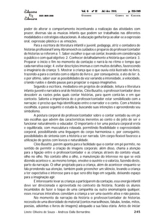 ISSN 1809-5208
245
poder de alterar o comportamento incentivando a realização das atividades com
prazer, diversas são as musicas infantis que podem ser trabalhadas nas diferentes
modalidades e estratégias educacionais. A educação ganha força ao aliar-se a expressão
oral, expressão plástica e as emoções.
Para a escritora de literatura infantil e juvenil, pedagoga, atriz e contadora de
histórias profissional Fanny Abramovich os cuidados e preparos do professor/contador
de historias se referem a: 1. Saber escolher o que vai contar, levando em consideração
o público e com qual objetivo; 2. Conhecer detalhadamente a história que contará; 3.
Preparar o início e fim no momento da contação e narrá-la no ritmo e tempo que
cada narrativa exige; 4. evitar descrições imensas e com muitos detalhes, favorecendo
o imaginário da criança; 5. Mostrar à criança que o que ouviu está ilustrado no livro,
trazendo-a para o contato com o objeto do livro e, por consequência, o ato de ler; 6.
e por último, saber usar as possibilidades da voz variando a intensidade, a velocidade,
criando ruídos e dando pausas para propiciar o espaço imaginativo.
Segundo a escritora, mediadora em projetos de oralidade, leitura e literatura
infanto-juvenil e narradora oral de histórias, Cléo Busatto, o professor/contador deve
descobrir as razões pelas quais contar histórias, para quem contá-las e em que
contexto. Salienta a importância de o professor/contador estar sensibilizado com a
narração; é preciso que haja identificação entre o narrador e o conto. Com a história
escolhida, o passo seguinte é estudá-la, buscando suas intenções e apreendendo seu
simbolismo.
A postura corporal do professor/contador sobre o contar sentado ou em pé
são escolhas que advêm das características inerentes ao conto e do jeito de ser e
funcionar naturalmente o educador. O importante é ter uma postura corporal ereta
e equilibrada, com musculatura relaxada, permitindo flexibilidade e expressividade
corporal, possibilitando uma linguagem do corpo harmoniosa e, por conseguinte,
possibilidades de sintonia com a história a ser narrada. Um corpo flexível favorece a
utilização de gestos com leveza e naturalidade.
Cléo Busatto, porém aponta para a facilidade que o contar em pé permite, no
sentido de permitir a criação de imagens corporais; além disso, chama a atenção
para a ligação entre o professor/contador e as crianças através do contato visual,
olho no olho. No contato olho a olho, a manutenção do interesse no que se está
dizendo acontece e, ao mesmo tempo, envolve o ouvinte e o valoriza, fazendo deste,
parte da narração. O olhar projetado para a criança, além de acontecer enquanto se
fala prendendo sua atenção, também pode preencher um silêncio, levando a criança
a ter expectativa e interesse para o que será dito logo em seguida, deixando espaço
para a imaginação agir.
É interessante levar as crianças a participarem da contação, essa energia infantil
deve ser direcionada e aproveitada no contexto da história, ficando os alunos
incumbidos de fazer o toque de uma campanhia ou outra onomatopéia qualquer,
esses recursos interativos convidam a criança a ser uma ouvinte ativa e não passiva.
No momento da narração da história o professor/contador de historias
necessita de uma diversidade de material (contos maravilhosos, fabulas, lendas, mitos,
poesias, adivinhas e livros de imagens) adequado a sua faixa etária. Antes de iniciar
Linete Oliveira de Souza - Andreza Dalla Bernardino
Vol. 6 nº 12 Jul./dez 2011. p. 235-249
UNI OESTE CAMPUS DE CASCAVEL
 