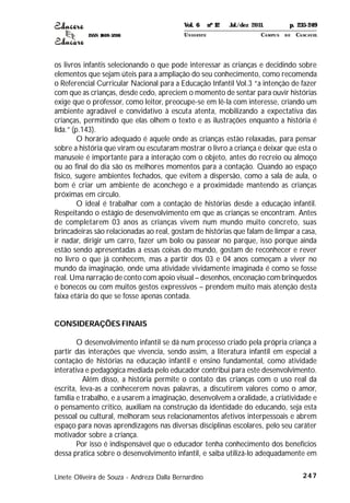 ISSN 1809-5208
247
os livros infantis selecionando o que pode interessar as crianças e decidindo sobre
elementos que sejam úteis para a ampliação do seu conhecimento, como recomenda
o Referencial Curricular Nacional para a Educação Infantil Vol.3 “a intenção de fazer
com que as crianças, desde cedo, apreciem o momento de sentar para ouvir histórias
exige que o professor, como leitor, preocupe-se em lê-la com interesse, criando um
ambiente agradável e convidativo à escuta atenta, mobilizando a expectativa das
crianças, permitindo que elas olhem o texto e as ilustrações enquanto a história é
lida.” (p.143).
O horário adequado é aquele onde as crianças estão relaxadas, para pensar
sobre a história que viram ou escutaram mostrar o livro a criança e deixar que esta o
manuseie é importante para a interação com o objeto, antes do recreio ou almoço
ou ao final do dia são os melhores momentos para a contação. Quando ao espaço
físico, sugere ambientes fechados, que evitem a dispersão, como a sala de aula, o
bom é criar um ambiente de aconchego e a proximidade mantendo as crianças
próximas em círculo.
O ideal é trabalhar com a contação de histórias desde a educação infantil.
Respeitando o estágio de desenvolvimento em que as crianças se encontram. Antes
de completarem 03 anos as crianças vivem num mundo muito concreto, suas
brincadeiras são relacionadas ao real, gostam de histórias que falam de limpar a casa,
ir nadar, dirigir um carro, fazer um bolo ou passear no parque, isso porque ainda
estão sendo apresentadas a essas coisas do mundo, gostam de reconhecer e rever
no livro o que já conhecem, mas a partir dos 03 e 04 anos começam a viver no
mundo da imaginação, onde uma atividade vividamente imaginada é como se fosse
real. Uma narração de conto com apoio visual – desenhos, encenação com brinquedos
e bonecos ou com muitos gestos expressivos – prendem muito mais atenção desta
faixa etária do que se fosse apenas contada.
CONSIDERAÇÕES FINAIS
O desenvolvimento infantil se dá num processo criado pela própria criança a
partir das interações que vivencia, sendo assim, a literatura infantil em especial a
contação de histórias na educação infantil e ensino fundamental, como atividade
interativa e pedagógica mediada pelo educador contribui para este desenvolvimento.
Além disso, a história permite o contato das crianças com o uso real da
escrita, leva-as a conhecerem novas palavras, a discutirem valores como o amor,
família e trabalho, e a usarem a imaginação, desenvolvem a oralidade, a criatividade e
o pensamento critico, auxiliam na construção da identidade do educando, seja esta
pessoal ou cultural, melhoram seus relacionamentos afetivos interpessoais e abrem
espaço para novas aprendizagens nas diversas disciplinas escolares, pelo seu caráter
motivador sobre a criança.
Por isso é indispensável que o educador tenha conhecimento dos benefícios
dessa pratica sobre o desenvolvimento infantil, e saiba utilizá-lo adequadamente em
Linete Oliveira de Souza - Andreza Dalla Bernardino
Vol. 6 nº 12 Jul./dez 2011. p. 235-249
UNI OESTE CAMPUS DE CASCAVEL
 