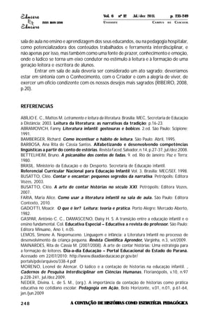 ISSN 1809-5208
248
sala de aula no ensino e aprendizagem dos seus educandos, ou na pedagogia hospitalar,
como potencializadora dos conteúdos trabalhados e ferramenta interdisciplinar, e
não apenas por isso, mas também como uma fonte de prazer, conhecimento e emoção,
onde o lúdico se torna um eixo condutor no estímulo à leitura e à formação de uma
geração leitora e escritora de alunos.
Entrar em sala de aula deveria ser considerado um ato sagrado; deveríamos
estar em sintonia com o Conhecimento, com o Criador e com a alegria de viver, de
exercer um oficio condizente com os nossos desejos mais sagrados (RIBEIRO, 2008,
p.20).
REFERENCIAS
ABÍLIO E. C., Mattos M. Letramento e leitura da literatura. Brasília: MEC, Secretaria de Educação
à Distância; 2003. Leitura da literatura: as narrativas da tradição; p.16-23.
ABRAMOVICH, Fanny. Literatura infantil: gostosuras e bobices. 2.ed. São Paulo: Scipione;
1991.
BAMBERGER, Richard. Como incentivar o hábito de leitura. São Paulo: Abril, 1995.
BARBOSA, Ana Rita de Cássia Santos. Alfabetizando e desenvolvendo competências
lingüísticas a partir do conto de estórias. RevistaFaced, Salvador, n.14, p.27-37, jul./dez.2008.
BETTELHEIM, Bruno. A psicanálise dos contos de fadas. 9. ed. Rio de Janeiro: Paz e Terra;
1980.
BRASIL. Ministério da Educação e do Desporto. Secretaria de Educação infantil.
Referencial Curricular Nacional para Educação Infantil Vol. 3. Brasília: MEC/SEF, 1998.
BUSATTO, Cléo. Contar e encantar: pequenos segredos da narrativa. Petrópolis: Editora
Vozes, 2003.
BUSATTO, Cléo. A arte de contar histórias no século XXI. Petrópolis: Editora Vozes,
2007.
FARIA, Maria Alice. Como usar a literatura infantil na sala de aula. São Paulo: Editora
Contexto, 2010.
GADOTTI, Moacir. O que é ler? Leitura: teoria e prática. Porto Alegre: Mercado Aberto,
1982.
GASPAR, Antônio C. C., DAMASCENO, Daisy H. S. A transição entre a educação infantil e o
ensino fundamental. Col. Educativa Especial – Educativa a revista do professor. São Paulo:
Editora Minuano, Ano I, n.05.
LEMOS, Simone A. Nepomuceno. Linguagem e infância: a Literatura Infantil no processo de
desenvolvimento da criança pequena. Revista Cientifica Aprender, Varginha, n.3, set/2009.
MAINARDES, Rita de Cássia M. (2007/2008). A arte de contar histórias: Uma estratégia para
a formação de leitores. Dia-a-dia Educação – Portal Educacional do Estado do Paraná.
Acessado em 22/07/2010: http://www.diaadiaeducacao.pr.gov.br/
portals/pde/arquivos/338-4.pdf
MORENO, Leonel de Alencar. O lúdico e a contação de historias na educação infantil. ,
Cadernos de Pesquisa Interdisciplinar em Ciências Humanas, Florianópolis, v.10, n.97
p.228-241, jul./dez.2009.
NEDER, Divina. L. de S. M., (org.). A importância da contação de historias como prática
educativa no cotidiano escolar. Pedagogia em Ação, Belo Horizonte, v.01, n.01, p.61-64,
jan./jun.2009
A CONTAÇÃO DEHISTÓRIAS COMO ESTRATÉGIA PEDAGÓGICA
Vol. 6 nº 12 Jul./dez 2011. p. 235-249
UNI OESTE CAMPUS DE CASCAVEL
 