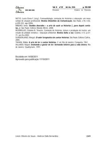 ISSN 1809-5208
249
NETO, Lucia Elena F, (org.). Fonoaudiologia, contação de histórias e educação: um novo
campo de atuação profissional. Revista Distúrbios da Comunicação, São Paulo, v.18, n.02,
p.209-222, ago./2006.
RIBEIRO, Jonas. Ouvidos dourados – a arte de ouvir as historias (...para depois contá-
las...). São Paulo: Editora Mundo Mirim, 2008.
RODRIGUES, Edvânia B. Teixeira. Contação de histórias, leitura e produção de textos: um
estudo da unidade temática – Educação ambiental. Revista Solta a voz, Goiânia, n.13, p.57-
71, jan./fev.2002.
SUNDERLAND, Margot. O valor terapêutico de contar histórias. São Paulo: Editora Cultrix,
2005.
TAHAN, Malba. A arte de ler e contar histórias. 2. ed. Rio de Janeiro: Conquista, 1961.
VILLARDI, Raquel. Ensinando a gostar de ler: formando leitores para a vida inteira. Rio
de Janeiro: Qualitymark, 1997.
Recebido em 14/08/2011
Aprovado para publicação 17/10/2011
Linete Oliveira de Souza - Andreza Dalla Bernardino
Vol. 6 nº 12 Jul./dez 2011. p. 235-249
UNI OESTE CAMPUS DE CASCAVEL
 
