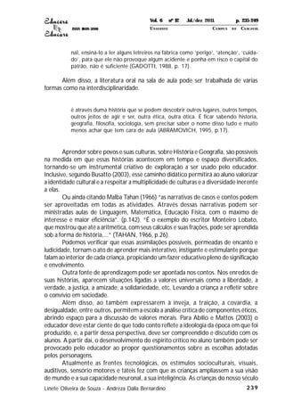 ISSN 1809-5208
239
nal, ensiná-lo a ler alguns letreiros na fábrica como ‘perigo’, ‘atenção’, ‘cuida-
do’, para que ele não provoque algum acidente e ponha em risco o capital do
patrão, não é suficiente (GADOTTI, 1988, p. 17).
Além disso, a literatura oral na sala de aula pode ser trabalhada de várias
formas como na interdisciplinaridade.
é através duma história que se podem descobrir outros lugares, outros tempos,
outros jeitos de agir e ser, outra ética, outra ótica. É ficar sabendo historia,
geografia, filosofia, sociologia, sem precisar saber o nome disso tudo e muito
menos achar que tem cara de aula (ABRAMOVICH, 1995, p.17).
Aprender sobre povos e suas culturas, sobre História e Geografia, são possíveis
na medida em que essas histórias acontecem em tempo e espaço diversificados,
tornando-se um instrumental criativo de exploração a ser usado pelo educador.
Inclusive, segundo Busatto (2003), esse caminho didático permitirá ao aluno valorizar
a identidade cultural e a respeitar a multiplicidade de culturas e a diversidade inerente
a elas.
Ou ainda citando Malba Tahan (1966) “as narrativas de casos e contos podem
ser aproveitadas em todas as atividades. Através dessas narrativas podem ser
ministradas aulas de Linguagem, Matemática, Educação Física, com o máximo de
interesse e maior eficiência”. (p.142). “É o exemplo do escritor Monteiro Lobato,
que mostrou que até a aritmética, com seus cálculos e suas frações, pode ser aprendida
sob a forma de história,...” (TAHAN, 1966, p.26).
Podemos verificar que essas assimilações possíveis, permeadas de encanto e
ludicidade, tornam o ato de aprender mais interativo, instigante e estimulante porque
falam ao interior de cada criança, propiciando um fazer educativo pleno de significação
e envolvimento.
Outra fonte de aprendizagem pode ser apontada nos contos. Nos enredos de
suas histórias, aparecem situações ligadas a valores universais como a liberdade, a
verdade, a justiça, a amizade, a solidariedade, etc. Levando a criança a refletir sobre
o convívio em sociedade.
Além disso, ao também expressarem à inveja, a traição, a covardia, a
desigualdade, entre outros, permitem a escola a análise crítica de componentes éticos,
abrindo espaço para a discussão de valores morais. Para Abílio e Mattos (2003) o
educador deve estar ciente de que todo conto reflete a ideologia da época em que foi
produzido, e, a partir dessa perspectiva, deve ser compreendido e discutido com os
alunos. A partir daí, o desenvolvimento do espírito crítico no aluno também pode ser
provocado pelo educador ao propor questionamentos sobre as escolhas adotadas
pelos personagens.
Atualmente as frentes tecnológicas, os estímulos socioculturais, visuais,
auditivos, sensório motores e táteis fez com que as crianças ampliassem a sua visão
de mundo e a sua capacidade neuronal, a sua inteligência. As crianças do nosso século
Linete Oliveira de Souza - Andreza Dalla Bernardino
Vol. 6 nº 12 Jul./dez 2011. p. 235-249
UNI OESTE CAMPUS DE CASCAVEL
 