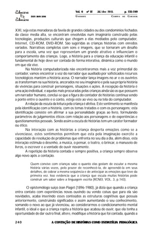 ISSN 1809-5208
240
XXI, seja estas moradoras da favela de grandes cidades ou dos condomínios fechados
da classe media alta, se encontram envolvidas num imaginário construído pelas
tecnologias, produções culturais que chegam a elas mediados pelo computador,
Internet, CD-ROM, DVD-ROM. São sugeridas as crianças histórias com enredos
variados. Narrativas completas com sons e imagens, que se tornaram um desafio
para a escola, uma vez que representam um grande atrativo e influenciam o
comportamento das crianças. Logo, a história para a criança da educação infantil e
fundamental de hoje deve ser contada de forma interativa, dinâmica como o mundo
em que ela vive.
Na história computadorizada não encontraremos mais a voz primordial do
contador, vamos encontrar a voz do narrador que auxiliado por sofisticados recursos
tecnológicos mantém a história acesa. O narrador lança imagens no ar e os ouvintes
as transformam na sua historia, ancorados no seu imaginário e pela sua própria história
de vivências para construir personagens, situações e ações. A recepção da história é
uma ação individual, e aquelas mais procuradas pelas crianças ainda são as que possuem
um narrador humano, conclui-se que a figura do contador de histórias continua sendo
a ponte entre o ouvinte e o conto, esteja este ao vivo ou na tela do computador.
A relação da escuta da leitura pela criança é afetiva. Este sentimento se manifesta
pela identificação com a história, com os temas tratados e com os personagens; esta
identificação consiste em afirmar a sua personalidade graças ao livro, formulando
parâmetros de julgamentos éticos com relação aos personagens e de experiências e
questionamentos pessoais. Sendo assim a escuta de histórias tem um caráter formador
ou ético.
Na interação com as histórias a criança desperta emoções como se a
vivenciasse, estes sentimentos permitem que esta pela imaginação exercite a
capacidade de resolução de problemas que enfrenta no seu dia a dia, além disso, esta
interação estimula o desenho, a musica, o pensar, o teatro, o brincar, o manuseio de
livros, o escrever e a vontade de ouvir novamente.
A repetição da historia contada e sempre positiva, a criança sempre observa
algo novo após a contação.
Quem convive com crianças sabe o quanto elas gostam de escutar a mesma
história várias vezes, pelo prazer de reconhecê-la, de apreendê-la em seus
detalhes, de cobrar a mesma seqüência e de antecipar as emoções que teve da
primeira vez. Isso evidencia que a criança que escuta muitas histórias pode
construir um saber sobre a linguagem escrita (RCNEI, VOL. 3, p.143).
O epistemólogo suiço Jean Piaget (1896-1980), já dizia que quando a criança
entra contato com experiências novas ouvindo ou vendo coisas que para ela são
novidades, acaba inserindo esses conteúdos as estruturas cognitivas que possuía
anteriormente, construindo significados e assim aumentando o seu conhecimento,
somando o novo ao que já vivenciou, ao considerarmos o condicionamento mental
infantil, o ideal e que a criança repita a história que acabou de ouvir, que ela tenha a
oportunidade de dar outro final, altere, modifique a história que foi contada, quando a
A CONTAÇÃO DEHISTÓRIAS COMO ESTRATÉGIA PEDAGÓGICA
Vol. 6 nº 12 Jul./dez 2011. p. 235-249
UNI OESTE CAMPUS DE CASCAVEL
 