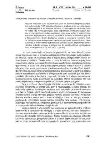 ISSN 1809-5208
241
criança narra um conto estabelece uma relação entre fantasia e realidade.
Recontar histórias é outra atividade que pode ser desenvolvida pelas crianças.
Elas podem contar histórias conhecidas com a ajuda do professor, reconstruin-
do o texto original à sua maneira. Para isso podem apoiar-se nas ilustrações e
na versão lida. Nessas condições, cabe ao professor promover situações para
que as crianças compreendam as relações entre o que se fala o texto escrito e
a imagem. O professor lê a história, as crianças escutam, observam as gravuras
e, freqüentemente, depois de algumas leituras, já conseguem recontar a histó-
ria, utilizando algumas expressões e palavras ouvidas na voz do professor. Nes-
se sentido, é importante ler as histórias tal qual está escrita, imprimindo ritmo à
narrativa e dando à criança a idéia de que ler significa atribuir significado ao
texto e compreendê-lo (RCNEI, VOL. 3, p.144).
Ler, ouvir/contar histórias desperta o pensamento narrativo. Uma forma de
pensar coexistente com o pensamento lógico cientifica, vinculado à subjetividade e
ao emotivo, surge em situações onde o sujeito busca compreender através de
simbolismos a realidade. Sendo assim, o conto de histórias favorece o psíquico e
emocional da criança, que enquanto cresce busca sua identidade baseada nos modelos
que convive. A escola tem uma grande responsabilidade nesse processo, o sistema
educativo deve ajudar quem cresce em determinada cultura a se identificar, a partir
das narrativas é possível construir uma identidade e de encontrar-se dentro da própria
cultura, a escola deveria promover e divulgar contos orais e escritos que mostrem à
realidade pluricultural brasileira resgatando história da tradição afro-indígena,
favorecendo deste modo a construção da identidade infantil. Há gerações isto vem
sendo negado onde se legitimam apenas os contos de origem européia.
Para o professor da pedagogia hospitalar a contação de histórias é uma
excelente ferramenta. A criança sofre com a hospitalização, se sente afastada do
meio social e pouco a vontade para expressar a sua ludicidade, característica inerente
a ela. Narrar histórias infantis nos hospitais como um dos instrumentos do tratamento
total oferecido à criança internada, propicia melhora psíquica e/ou física. Permitindo
devolver a fantasia, contar história e uma atividade prazerosa e sadia que ameniza a
condição de enfermidade dando maiores condições para médicos, enfermeiros,
psicólogos, recreacionistas, terapeutas, professores e acompanhantes responderem
as necessidades lúdicas da criança hospitalizada.
Como o lúdico é um caminho que enriquece os procedimentos criativos
fortalecendo a capacidade de interação e criação deve-se, portanto, estabelecer
também nesse trabalho a preservação do nosso ambiente, sendo este também um
processo de interação homem-natureza. Textos literários na educação ambiental
são muito significativos, pois proporcionam às crianças a oportunidade de conversar
sobre a preservação da natureza, se estendendo aos cuidados que se deve ter com
Linete Oliveira de Souza - Andreza Dalla Bernardino
Vol. 6 nº 12 Jul./dez 2011. p. 235-249
UNI OESTE CAMPUS DE CASCAVEL
 