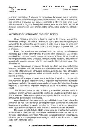 ISSN 1809-5208
242
os animais domésticos. A atividade de confeccionar livros com papeis reciclados,
retalhos e outros materiais reaproveitados exercitam não só a educação ambiental,
mas também a criatividade dos alunos, explorando o interesse pelas artes e por
atividades estéticas. Segundo Tahan (1966) a contação de histórias facilita a aquisição
de novos conhecimentos sobre animais, sobre plantas, sobre a natureza, ciências e
artes.
A CONTAÇÃO DE HISTORIAS NO PSIQUISMO INFANTIL
Ouvir história é recuperar a herança empírica do homem, seus medos,
descobertas e desejos. As crianças sabem muito bem o que é essa herança empírica
no turbilhão de sentimentos que vivenciam, é onde entra a figura do professor/
contador de histórias como mediador deste processo de aprendizagem de lidar com
as emoções.
Para a criança muitos de seus sentimentos são tão confusos, perturbadores e
dolorosos que é difícil administrá-los, trazendo assim infelicidade. Essa energia
emocional fica represada e acaba vazando na forma de sintomas físicos, neuróticos
ou comportamentais, como crueldade, comportamento agressivo, dificuldade de
aprendizado, enurese noturna, falta de concentração, hiperatividade, obsessões,
ansiedade, etc.
Apesar das crianças precisarem de ajuda para lidar com seus sentimentos
estas não conseguem falar com naturalidade e facilidade sobre seus problemas, isto
porque não estão habituadas à linguagem cotidiana, para elas esta não é a linguagem
do sentimento, elas se expressam melhor através da metáfora, da imagem como em
histórias e sonhos.
A comunicação por meio da narração de histórias fala as crianças mais
profundamente do que a linguagem literal, a linguagem do pensamento; dramatizar
com bonecos ou fantoches, representando aquilo que se quer dizer através do desenho
ou pintura é fazer uso da linguagem imaginativa, essa é naturalmente a linguagem
infantil.
Nas histórias, o mal está tão presente quanto o bem, existem inúmeros
obstáculos a serem vencidos, aparecendo escolhas de solução que permitem que a
vitória aconteça. Todos esses aspectos fazem parte da vida psíquica da criança,
formalizando o processo de identificação.
Aquele herói que luta e vence mostra a possibilidade de não desistir diante dos
problemas da vida real e ter forças para superar todos os desafios. Os seres que
figuram o mal significam o aspecto instintivo do homem e, ao serem subjugados,
criam a possibilidade de equilíbrio entre a natureza animal/instintiva e a humana.
De acordo com Bettelheim (ibid.), esses seres são criações do imaginário,
fantasmas que a criança carrega dentro dela: medo do abandono dos pais, de ser
devorada e da rivalidade com irmãos. As histórias contadas minimizam essas angústias
e trazem paz as crianças porque essas energias maléficas são destruídas e “tudo
acaba bem” no final do conto.
A CONTAÇÃO DEHISTÓRIAS COMO ESTRATÉGIA PEDAGÓGICA
Vol. 6 nº 12 Jul./dez 2011. p. 235-249
UNI OESTE CAMPUS DE CASCAVEL
 