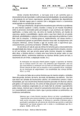 ISSN 1809-5208
243
Ainda citando Bettelheim, a narração oral é um caminho para o
desenvolvimento da maturidade e sedimentação da individualidade, da autovalorização
e da projeção de um futuro esperançoso, gerando o abandono das dependências
infantis e abrindo espaço para o convívio com a obrigação moral e a convivência
social pautada na consideração ao outro.
É isto que a história faz, ela apresenta mecanismos para enfrentar os problemas
de uma maneira saudável e criativa, levando a criança ao um mundo maravilhoso
onde os processos vivenciados pelos personagens e suas aventuras são repletas de
significados, a criança sente isso, ela entra no mundo da história, um mundo de
esperança, opções e possibilidades: opções sobre o que fazer diante de um grande
obstáculo, possibilidades e soluções criativas para a superação dos problemas e como
lidar com as emoções, “a história grava-se, indelevelmente, em nossas mentes e
seus ensinamentos passam ao patrimônio moral de nossa vida. Ao depararmos com
situações idênticas, somos levados a agir de acordo com a experiência que,
conscientemente, já vivemos na história” (TAHAN, 1966, p.22).
As narrativas em sala de aula são ótimas ferramentas para o desenvolvimento
da subjetividade das crianças, o conto permite que esta experimente emoções, vivencie-
as em sua fantasia, sem que precise passar pelas mesmas situações na realidade,
além disso, a história oferece a criança uma nova forma de pensar sobre os seus
sentimentos difíceis, sentimentos dolorosos ou intensos demais (como um luto, o
nascimento de um irmão, a adaptação escolar, etc.).
As instituições de educação infantil podem resgatar o repertório de histórias
que as crianças ouvem em casa e nos ambientes que freqüentam, uma vez
que essas histórias se constituem em rica fonte de informação sobre as diversas
formas culturais de lidar com as emoções e com as questões éticas, contribuin-
do na construção da subjetividade e da sensibilidade das crianças (RCNEI,
VOL.3, p.143).
Os contos de fadas são as únicas histórias que de maneira simples e simbólica
falam das perdas, da fome, da morte, do medo, do abandono, da violência... Eles têm
suas bases nas camadas do inconsciente coletivo, em sentimentos comuns a toda a
humanidade, por isso encontramos histórias bastante parecidas em diversas culturas
pelo globo e em épocas diversas. Os contos de fadas possuem um fundo arquetípico,
sentimentos complexos organizados de um modo fácil de entender especialmente
pelas crianças, mostram que é natural ter pensamentos destrutivos e maus, que não
se é essencialmente construtivo e bom e que é preciso ordenar os sentimentos e as
tendências contraditórias.
Sabemos que o texto literário narrativo oferece ao leitor a possibilidade de
“experimentar uma vivência simbólica” por meio da imaginação suscitada pelo
texto escrito e/ou pelas imagens. A literatura (e, portanto a literatura para a
juventude) é portadora de um sistema de referências que permite a cada leitor
organizarem sua função psíquica com o vivido e a sensibilidade que lhe é
própria (FARIA, 2010, p.19).
Linete Oliveira de Souza - Andreza Dalla Bernardino
Vol. 6 nº 12 Jul./dez 2011. p. 235-249
UNI OESTE CAMPUS DE CASCAVEL
 