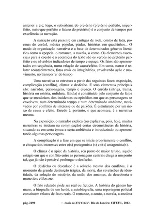 pág. 2490 – Anais do XVI CNLF. Rio de Janeiro: CiFEFiL, 2012.
anterior a ele; logo, o subsistema do pretérito (pretérito perfeito, imper-
feito, mais-que-perfeito e futuro do pretérito) é o conjunto de tempos por
excelência da narração.
A narração está presente em cantigas de roda, contos de fada, po-
emas de cordel, música popular, piadas, histórias em quadrinhos... O
modo de organização narrativo é a base de determinados gêneros literá-
rios como a epopeia, o romance, a novela, o conto. Os elementos essen-
ciais para a coesão e a coerência do texto são os verbos no pretérito per-
feito e os advérbios indicadores de tempo e espaço. Os fatos são apresen-
tados em sequência, numa relação de causa/efeito. Em suma, narrar é re-
latar acontecimentos, fatos reais ou imaginários, envolvendo ação e mo-
vimento, no transcorrer do tempo.
Uma narrativa se estrutura a partir das seguintes fases: exposição,
complicação (conflito), clímax e desfecho. E seus elementos principais
são: narrador, personagens, tempo e espaço. O enredo (intriga, trama,
história ou estória, urdidura, fábula) é constituído pelo conjunto de fatos
que se encadeiam, dos incidentes ou episódios em que as personagens se
envolvem, num determinado tempo e num determinado ambiente, moti-
vados por conflitos de interesse ou de paixões. É estruturado por um ne-
xo de causa e efeito. Enredo é, portanto, o que acontece, é a narrativa
mesma.
Na exposição, o narrador explica (ou explicava, pois, hoje, muitas
narrativas se iniciam na complicação) certas circunstâncias da história,
situando-as em certa época e certa ambiência e introduzindo ou apresen-
tando algumas personagens.
A complicação é a fase em que se inicia propriamente o conflito,
o choque dos interesses entre o(s) protagonista (s) e o(s) antagonista(s).
O clímax é o ápice da história, seu ponto de maior tensão, aquele
estágio em que o conflito entre as personagens centrais chega a um ponto
tal, que já não é possível prolongar o desfecho.
O desfecho ou desenlace é a solução mesma dos conflitos, é o
momento da grande destruição trágica, da morte, das revelações de iden-
tidade, da solução do mistério, da união dos amantes, da descoberta e
morte dos vilões etc.
O fato relatado pode ser real ou fictício. A história do gênero hu-
mano, a biografia de um herói, a autobiografia, uma reportagem policial
constituem relatos de fatos reais. O romance, o conto, a novela, a anedota
 