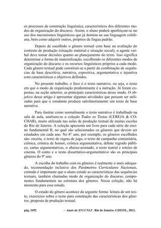 pág. 2492 – Anais do XVI CNLF. Rio de Janeiro: CiFEFiL, 2012.
os processos de construção linguística, característicos dos diferentes mo-
dos de organização do discurso. Assim, o aluno poderá aperfeiçoar-se no
uso dos mecanismos linguísticos que já domina na sua linguagem cotidi-
ana, bem como adquirir outros, próprios da língua padrão.
Depois de escolhido o gênero textual com base na avaliação do
contexto de produção (situação material e situação social), o agente ver-
bal deve tomar decisões quanto ao planejamento do texto. Isso significa
determinar a forma de materialização, escolhendo os diferentes modos de
organização do discurso e os recursos linguísticos próprios a cada modo.
Cada gênero textual pode constituir-se a partir da combinação de sequên-
cias de base descritiva, narrativa, expositiva, argumentativa e injuntiva
com características e objetivos definidos.
No presente trabalho, o foco é o texto narrativo, ou seja, o texto
em que o modo de organização predominante é a narração. Já foram ex-
postas, na seção anterior, as principais características desse modo. O ob-
jetivo desse artigo é apresentar algumas atividades que possam ser utili-
zadas para que o estudante produza satisfatoriamente um texto de base
narrativa.
Para ilustrar como normalmente o texto narrativo é trabalhado na
sala de aula, analisou-se a coleção Todos os Textos (CEREJA & CO-
CHAR), muito utilizada nas aulas de produção textual de muitas escolas
do Rio de Janeiro. A coleção apresenta um livro para cada série do ensi-
no fundamental II, no qual são selecionados os gêneros que devem ser
estudados em cada ano. No 8° ano, por exemplo, os gêneros escolhidos
são: receita, o texto de regras de jogo, o texto de campanha comunitária,
crônica, crônica de humor, crônica argumentativa, debate regrado públi-
co, cartas argumentativas, o abaixo-assinado, o texto teatral e roteiro de
cinema. O conto e o texto dissertativo-argumentativo são os principais
gêneros do 9º ano.
A escolha do trabalho com os gêneros é realmente o mais adequa-
do, recomendação inclusive dos Parâmetros Curriculares Nacionais,
contudo é importante que o aluno estude as características das sequências
textuais, também chamadas modo de organização do discurso, compo-
nentes fundamentais na estrutura dos gêneros. Nessa coleção, não há
momento para esse estudo.
O estudo do gênero acontece da seguinte forma: leitura de um tex-
to, exercícios sobre o texto para construção das características dos gêne-
ros, proposta de produção textual.
 