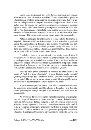 Cadernos do CNLF, Vol. XVI, Nº 04, t. 3, pág. 2493
Como aluno irá produzir um texto de base narrativa sem estudar,
primeiramente, seus elementos principais? Não é aconselhável pedir ao
estudante para produzir uma narrativa se anteriormente não houve o es-
tudo de cada parte que a compõe: exposição, complicação, clímax e des-
fecho; além de estudar os elementos essenciais: personagens, narrador,
espaço e tempo. Não é tão simples quanto parece escrever um texto nar-
rativo. Não basta apenas criatividade como muitos supõem. É necessário
conhecer suficientemente a estrutura de um texto de base narrativa, saber
o que é narrar, diferenciar a narração de outros modos de organização.
Antes da produção de textos como o conto, o aluno deve ter se a-
propriado das características fundamentais de uma narrativa, a partir da
leitura de diversos textos e da análise dos mesmos, focalizando suas par-
tes essenciais. É importante produzir pequenos parágrafos antes de pro-
duzir uma narrativa completa, estudar cada componente do texto narrati-
vo, para que saiba utilizá-los em seu texto futuro.
O trabalho com o texto narrativo deve se iniciar com a leitura. O
professor deve ler para os alunos narrativas criteriosamente selecionadas,
as quais prendam a atenção do leitor. Após a leitura, inicia-se a reflexão
linguística: tempos verbais predominantes, marcadores temporais, conec-
tivos utilizados. Entre os textos lidos há a mesma ocorrência dos tempos
verbais? Há o predomínio de marcadores temporais? Quais?
Volta-se então para o conteúdo e a estrutura do texto: qual é o seu
objetivo? Qual é o tema abordado? Há uma história sendo contada?
Qual? Quem participa dela? Onde ela ocorre? Quando acontecem os fa-
tos narrados? Há um momento de maior tensão? Qual o problema que
desencadeia os acontecimentos? O que acontece no final?
A partir dessas questões vão se construindo os conceitos de enre-
do, exposição, complicação, conflito, clímax e desfecho. Há a delimita-
ção de personagens, espaço e tempo. Cada elemento será trabalhado se-
paradamente.
As propostas de produção serão efetuadas seguindo uma progres-
são, até chegar efetivamente ao texto narrativo completo. Primeiramente,
criam-se personagens; depois, imagina-se um enredo para uma história,
pensa-se em um espaço e o descreve... Narrativas prontas serão modifi-
cadas e reescritas: modificar a exposição, modificar o clímax, modificar
o desfecho. É válido também escrever pequenos parágrafos narrativos,
estudar as diferenças entre discurso direto, indireto e indireto livre e seus
 