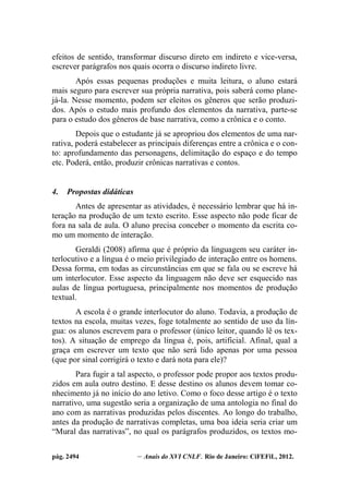 pág. 2494 – Anais do XVI CNLF. Rio de Janeiro: CiFEFiL, 2012.
efeitos de sentido, transformar discurso direto em indireto e vice-versa,
escrever parágrafos nos quais ocorra o discurso indireto livre.
Após essas pequenas produções e muita leitura, o aluno estará
mais seguro para escrever sua própria narrativa, pois saberá como plane-
já-la. Nesse momento, podem ser eleitos os gêneros que serão produzi-
dos. Após o estudo mais profundo dos elementos da narrativa, parte-se
para o estudo dos gêneros de base narrativa, como a crônica e o conto.
Depois que o estudante já se apropriou dos elementos de uma nar-
rativa, poderá estabelecer as principais diferenças entre a crônica e o con-
to: aprofundamento das personagens, delimitação do espaço e do tempo
etc. Poderá, então, produzir crônicas narrativas e contos.
4. Propostas didáticas
Antes de apresentar as atividades, é necessário lembrar que há in-
teração na produção de um texto escrito. Esse aspecto não pode ficar de
fora na sala de aula. O aluno precisa conceber o momento da escrita co-
mo um momento de interação.
Geraldi (2008) afirma que é próprio da linguagem seu caráter in-
terlocutivo e a língua é o meio privilegiado de interação entre os homens.
Dessa forma, em todas as circunstâncias em que se fala ou se escreve há
um interlocutor. Esse aspecto da linguagem não deve ser esquecido nas
aulas de língua portuguesa, principalmente nos momentos de produção
textual.
A escola é o grande interlocutor do aluno. Todavia, a produção de
textos na escola, muitas vezes, foge totalmente ao sentido de uso da lín-
gua: os alunos escrevem para o professor (único leitor, quando lê os tex-
tos). A situação de emprego da língua é, pois, artificial. Afinal, qual a
graça em escrever um texto que não será lido apenas por uma pessoa
(que por sinal corrigirá o texto e dará nota para ele)?
Para fugir a tal aspecto, o professor pode propor aos textos produ-
zidos em aula outro destino. E desse destino os alunos devem tomar co-
nhecimento já no início do ano letivo. Como o foco desse artigo é o texto
narrativo, uma sugestão seria a organização de uma antologia no final do
ano com as narrativas produzidas pelos discentes. Ao longo do trabalho,
antes da produção de narrativas completas, uma boa ideia seria criar um
“Mural das narrativas”, no qual os parágrafos produzidos, os textos mo-
 