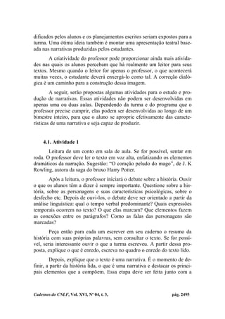 Cadernos do CNLF, Vol. XVI, Nº 04, t. 3, pág. 2495
dificados pelos alunos e os planejamentos escritos seriam expostos para a
turma. Uma ótima ideia também é montar uma apresentação teatral base-
ada nas narrativas produzidas pelos estudantes.
A criatividade do professor pode proporcionar ainda mais ativida-
des nas quais os alunos percebam que há realmente um leitor para seus
textos. Mesmo quando o leitor for apenas o professor, o que acontecerá
muitas vezes, o estudante deverá enxergá-lo como tal. A correção dialó-
gica é um caminho para a construção dessa imagem.
A seguir, serão propostas algumas atividades para o estudo e pro-
dução de narrativas. Essas atividades não podem ser desenvolvidas em
apenas uma ou duas aulas. Dependendo da turma e do programa que o
professor precise cumprir, elas podem ser desenvolvidas ao longo de um
bimestre inteiro, para que o aluno se aproprie efetivamente das caracte-
rísticas de uma narrativa e seja capaz de produzir.
4.1. Atividade 1
Leitura de um conto em sala de aula. Se for possível, sentar em
roda. O professor deve ler o texto em voz alta, enfatizando os elementos
dramáticos da narração. Sugestão: “O coração peludo do mago”, de J. K
Rowling, autora da saga do bruxo Harry Potter.
Após a leitura, o professor iniciará o debate sobre a história. Ouvir
o que os alunos têm a dizer é sempre importante. Questione sobre a his-
tória, sobre as personagens e suas características psicológicas, sobre o
desfecho etc. Depois de ouvi-los, o debate deve ser orientado a partir da
análise linguística: qual o tempo verbal predominante? Quais expressões
temporais ocorrem no texto? O que elas marcam? Que elementos fazem
as conexões entre os parágrafos? Como as falas das personagens são
marcadas?
Peça então para cada um escrever em seu caderno o resumo da
história com suas próprias palavras, sem consultar o texto. Se for possí-
vel, seria interessante ouvir o que a turma escreveu. A partir dessa pro-
posta, explique o que é enredo, escreva no quadro o enredo do texto lido.
Depois, explique que o texto é uma narrativa. É o momento de de-
finir, a partir da história lida, o que é uma narrativa e destacar os princi-
pais elementos que a compõem. Essa etapa deve ser feita junto com a
 