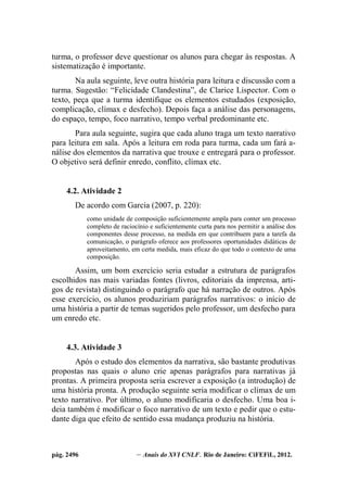 pág. 2496 – Anais do XVI CNLF. Rio de Janeiro: CiFEFiL, 2012.
turma, o professor deve questionar os alunos para chegar às respostas. A
sistematização é importante.
Na aula seguinte, leve outra história para leitura e discussão com a
turma. Sugestão: “Felicidade Clandestina”, de Clarice Lispector. Com o
texto, peça que a turma identifique os elementos estudados (exposição,
complicação, clímax e desfecho). Depois faça a análise das personagens,
do espaço, tempo, foco narrativo, tempo verbal predominante etc.
Para aula seguinte, sugira que cada aluno traga um texto narrativo
para leitura em sala. Após a leitura em roda para turma, cada um fará a-
nálise dos elementos da narrativa que trouxe e entregará para o professor.
O objetivo será definir enredo, conflito, clímax etc.
4.2. Atividade 2
De acordo com Garcia (2007, p. 220):
como unidade de composição suficientemente ampla para conter um processo
completo de raciocínio e suficientemente curta para nos permitir a análise dos
componentes desse processo, na medida em que contribuem para a tarefa da
comunicação, o parágrafo oferece aos professores oportunidades didáticas de
aproveitamento, em certa medida, mais eficaz do que todo o contexto de uma
composição.
Assim, um bom exercício seria estudar a estrutura de parágrafos
escolhidos nas mais variadas fontes (livros, editoriais da imprensa, arti-
gos de revista) distinguindo o parágrafo que há narração de outros. Após
esse exercício, os alunos produziriam parágrafos narrativos: o início de
uma história a partir de temas sugeridos pelo professor, um desfecho para
um enredo etc.
4.3. Atividade 3
Após o estudo dos elementos da narrativa, são bastante produtivas
propostas nas quais o aluno crie apenas parágrafos para narrativas já
prontas. A primeira proposta seria escrever a exposição (a introdução) de
uma história pronta. A produção seguinte seria modificar o clímax de um
texto narrativo. Por último, o aluno modificaria o desfecho. Uma boa i-
deia também é modificar o foco narrativo de um texto e pedir que o estu-
dante diga que efeito de sentido essa mudança produziu na história.
 