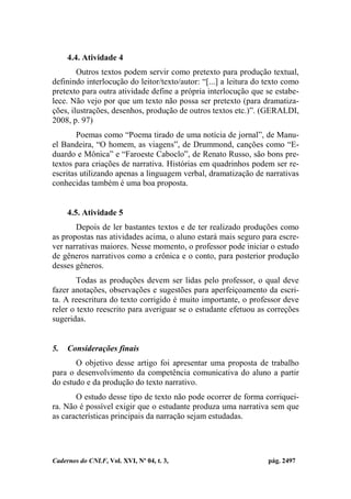 Cadernos do CNLF, Vol. XVI, Nº 04, t. 3, pág. 2497
4.4. Atividade 4
Outros textos podem servir como pretexto para produção textual,
definindo interlocução do leitor/texto/autor: “[...] a leitura do texto como
pretexto para outra atividade define a própria interlocução que se estabe-
lece. Não vejo por que um texto não possa ser pretexto (para dramatiza-
ções, ilustrações, desenhos, produção de outros textos etc.)”. (GERALDI,
2008, p. 97)
Poemas como “Poema tirado de uma notícia de jornal”, de Manu-
el Bandeira, “O homem, as viagens”, de Drummond, canções como “E-
duardo e Mônica” e “Faroeste Caboclo”, de Renato Russo, são bons pre-
textos para criações de narrativa. Histórias em quadrinhos podem ser re-
escritas utilizando apenas a linguagem verbal, dramatização de narrativas
conhecidas também é uma boa proposta.
4.5. Atividade 5
Depois de ler bastantes textos e de ter realizado produções como
as propostas nas atividades acima, o aluno estará mais seguro para escre-
ver narrativas maiores. Nesse momento, o professor pode iniciar o estudo
de gêneros narrativos como a crônica e o conto, para posterior produção
desses gêneros.
Todas as produções devem ser lidas pelo professor, o qual deve
fazer anotações, observações e sugestões para aperfeiçoamento da escri-
ta. A reescritura do texto corrigido é muito importante, o professor deve
reler o texto reescrito para averiguar se o estudante efetuou as correções
sugeridas.
5. Considerações finais
O objetivo desse artigo foi apresentar uma proposta de trabalho
para o desenvolvimento da competência comunicativa do aluno a partir
do estudo e da produção do texto narrativo.
O estudo desse tipo de texto não pode ocorrer de forma corriquei-
ra. Não é possível exigir que o estudante produza uma narrativa sem que
as características principais da narração sejam estudadas.
 