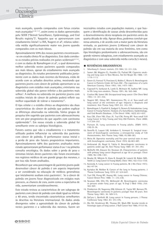 Edição Especial Câncer de Pulmão
10
mais avançado, quando comparados com faixas estarias
mais avançadas9, 28, 7, 27
, assim como os dados apresentados
pelo SEER (“Detroit Surveillance, Epidemiology, and End
Results registry”)7
. Naqueles que se apresentaram com
estadiamento inicial I a IIIA, Nugent et al6
, relatou sobre-
vida média significativamente maior nos jovens quando
comparados com os mais idosos.
Aproximadamente 69% dos nossos pacientes encontravam-
-se em estadio clinico IV ao diagnóstico. Este dado corrobo-
ra os estudos prévios realizados em países ocidentais6,7,14,3
,
e com os dados de Ramalingam et al7
, o qual demonstrou
melhor sobrevida nestes pacientes quando comparados
aos mais idosos, apesar do estadiamento mais avançado
ao diagnóstico. Os estudos previamente publicados junta-
mente com os dados mais recentes da literatura, estão de
acordo com os achados descritos acima, mostrando que
pacientes jovens com câncer de pulmão apresentam-se ao
diagnóstico com estádios mais avançados; entretanto sua
sobrevida global não parece inferior a dos pacientes mais
velhos7
. A melhora na sobrevida em pacientes jovens com
estádios iniciais de câncer de pulmão poderá refletir sua
melhor capacidade de tolerar o tratamento27
.
O tipo celular e o estádio clínico ao diagnóstico são duas
características do câncer de pulmão que podem explicar
as diferenças observadas na sobrevida. Vários grupos de
pesquisa têm sugerido que pacientes com adenocarcinoma
tem um pior prognóstico do que aqueles com carcinoma
epidermóide14
. Em nosso estudo a sobrevida global foi
semelhante entre os subtipos histológicos.
Fatores outros que não o estadiamento e o tratamento
utilizado podem influenciar na sobrevida dos pacientes
com câncer de pulmão. O performance status inicial e
a perda de peso são fatores prognósticos importantes.
Aproximadamente 68% dos pacientes analisados neste
estudo apresentaram performance status 0 ou 1 na primeira
consulta oncológica. Os dados sobre a perda de peso e
sintomas iniciais destes pacientes não foram encontrados
nos registros médicos de um grande grupo dos mesmos, e
por isso não foram analisados.
Reconhecer que uma porcentagem de pacientes jovens pode
desenvolver câncer de pulmão é um aspecto importante
a ser considerado na educação de médicos generalistas
que inicialmente avaliam estes pacientes3
. Se o câncer de
pulmão em jovens fosse diagnosticado em estágios mais
precoces, as chances de cura, assim como a expectativa de
vida, aumentariam consideravelmente.
Este estudo revisou as características de um subgrupo de
pacientes com câncer de pulmão com idade igual ou inferior
a 40 anos, tendo encontrado características semelhantes
às descritas na literatura internacional. Os dados ainda
divergentes sobre a agressividade do câncer de pulmão
nestes pacientes e a sobrevida dos mesmos, fazem ser
necessários estudos com populações maiores, e que bus-
quem a identificação de causas ainda desconhecidas para
o desenvolvimento desta neoplasia em pacientes antes da
quarta década de vida. Apesar disso, podemos concluir que
nessa amostra, e de acordo com a maior parte da literatura
revisada, os pacientes jovens (≤40anos) com câncer de
pulmão são em sua maioria do sexo feminino, tem como
tipo histológico predominante o adenocarcinoma, são em
grande número tabagistas, com estadiamento avançado ao
diagnóstico e com uma sobrevida média curta (6,5 meses).
 REFERÊNCIAS BIBLIOGRÁFICAS
1.	 Silverburg E. Cancer statistic. CA 1984; 53: 221-226.
2.	 Samet JM, Wiggins CL, Humble CG, Pathak DR. Cigarette smok-
ing and lung cacer in New Mexico. Am Ver Respir Dis 1988; 137:
1110-1113.
3.	 Green LS, Fortoul TI, Ponciano G, Robles C, Rivero O. Bronchogenic
Cancer in Patients Under 40 Years Old - The experience of a Latin
American Country. Chest 1993; 104; 1477-1481.
4.	 Capewell A, Sankaran K, Lamb D, McIntyre M, Sudlow MF. Lung
in life long non-smokers. Thorax 1991; 46: 565-568.
5.	 Coultas DB, Samet JM. Occupacional lung cancer. Clin Chest Med
1992; 13: 341-354.
6.	 Nugent WC, Edney MT, Hammerness PG, et al. Non-small cell
lung cancer at the extremers of age: impacto n diagnosis and
treatment. Ann Thorac Surg 1997; 63: 193-197.
7.	 Ramalingam S, Pawlish K, Gadgeel S, Demers R, Kalemkerian. Lung
Cancer in Young Patients: Analysis of a Surveillance, Epidemiology,
and End Results Database. J Clin Oncol 1998; 16(2); 651-657.
8.	 Kuo CW, Chen YM, Chao JY, Tsai CM, Perng RP. Non-small Cell
Lung Cancer in Very Young and Very Old Patients. Chest 2000;
117:354-357.
9.	 Putnam JS. Lung carcinoma in Young adults. JAMA 1977;
238:35-36.
10.	 Deneffe G, Laquet LM, Verbeken E, Vermant G. Surgical treat-
ment of bronchogenic carcinoma: a retrospective study of 720
thoracotomies. Ann Thorac Surg 1988; 45:380-383.
11.	 Weiss W. Operative mortality and five year survival rates in men
with bronchogenic carcinoma. Chest 1974; 66:483-487.
12.	 Antkowiak JG, Regal A, Takita H. Bronchogenic carcinoma in
patients under age 40. Ann Thorac Surg 1989: 47: 391-393.
13.	 McDuffe HH, Klassen DJ, Dosman JA. Characteristics of patients
with primary lung cancer diagnosed at age 50 or younger. Chest
1989; 96:1298-1301.
14.	 Bourke W, Milstein D, Giura R, Donghi M, Luisetti M, Rubin AHE,
Smith LJ. Lung Cancer in Young Adults. Chest 1992; 102:1723-1729.
15.	 Kennedy A. Lung cancer in Young patients. Br J Dis Chest 1972;
66:147-54.
16.	 Kyriakos M, Webber B. Cancer of the lung in Young patients. J
Thorac Cardiovasc Surg 1974; 67: 634-647.
17.	 Tsai CM, Perng RP, Huang WL. Lung cancer in Young Chinese.
Cancer Detect Prev 1988; 11: 235-238.
18.	 Neuman HW, Ellis FH, McDonald JR. Bronchogenic carcinoma
in persons under forty years of age. N Engl J Med 1956; 254:
502-507.
19.	 Pemberton JH, Nagorney DM, Gilmore JC, Taylor WF, Bernatz PE.
Bronchogenic carcinoma in patients younger than 40 years. Ann
Thorac Surg 1983; 36: 509-515.
20.	 DeCaro L, Benfield JR. Lung cancer in Young persons. J Thorac
Cardiovasc Surg 1982; 83: 372-376.
21.	 Wu AH, Henderson BE, Thomas DC, Mack RM. Secular trends in
histologic types of lung cancer. J Natl Cancer Inst 1986; 77:53-56.
 