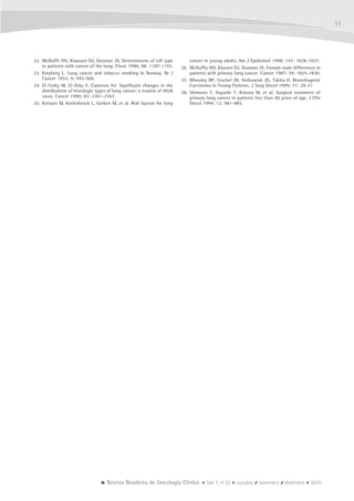  Revista Brasileira de Oncologia Clínica  Vol. 7, no
22  outubro / novembro / dezembro  2010
11
22.	 McDuffe HH, Klaassen DJ, Dosman JA. Determinants of cell type
in patients with cancer of the lung. Chest 1990; 98: 1187-1193.
23.	 Kreyberg L. Lung cancer and tobacco smoking in Norway. Br J
Cancer 1955; 9: 495-509.
24.	 El-Torky M, El-Zeky F, Cameron HJ. Significant changes in the
distribuition of histologic types of lung cancer: a rewiew of 4928
cases. Cancer 1990; 65: 2361-2367.
25.	 Kreuzer M, Kreienbrock L, Gerken M, et al. Risk factors for lung
cancer in young adults. Am J Epidemiol 1998; 147: 1028-1037.
26.	 McDuffie HH, Klassen DJ, Dosman JA. Female-male differences in
patients with primary lung cancer. Cancer 1987; 59: 1825-1830.
27.	 Whooley BP, Urschel JD, Antkowiak JG, Takita H. Bronchogenic
Carcinoma in Young Patients. J Surg Oncol 1999; 71: 29-31.
28.	 Shimono T, Hayashi T, Kimura M, et al. Surgical treatment of
primary lung cancer in patients less than 40 years of age. J Clin
Oncol 1994; 12: 981-985.
 