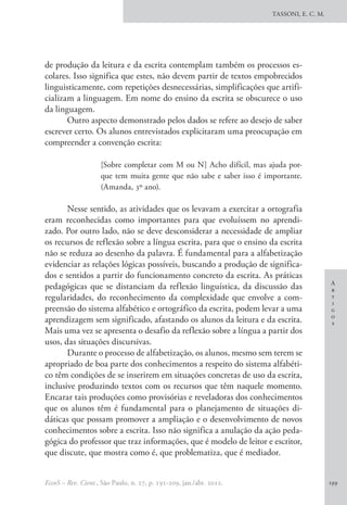 A
r
t
i
g
o
s
TASSONI, E. C. M.
EccoS – Rev. Cient., São Paulo, n. 27, p. 191-209, jan./abr. 2012. 199
de produção da leitura e da escrita contemplam também os processos es-
colares. Isso significa que estes, não devem partir de textos empobrecidos
linguisticamente, com repetições desnecessárias, simplificações que artifi-
cializam a linguagem. Em nome do ensino da escrita se obscurece o uso
da linguagem.
Outro aspecto demonstrado pelos dados se refere ao desejo de saber
escrever certo. Os alunos entrevistados explicitaram uma preocupação em
compreender a convenção escrita:
[Sobre completar com M ou N] Acho difícil, mas ajuda por-
que tem muita gente que não sabe e saber isso é importante.
(Amanda, 3º ano).
Nesse sentido, as atividades que os levavam a exercitar a ortografia
eram reconhecidas como importantes para que evoluíssem no aprendi-
zado. Por outro lado, não se deve desconsiderar a necessidade de ampliar
os recursos de reflexão sobre a língua escrita, para que o ensino da escrita
não se reduza ao desenho da palavra. É fundamental para a alfabetização
evidenciar as relações lógicas possíveis, buscando a produção de significa-
dos e sentidos a partir do funcionamento concreto da escrita. As práticas
pedagógicas que se distanciam da reflexão linguística, da discussão das
regularidades, do reconhecimento da complexidade que envolve a com-
preensão do sistema alfabético e ortográfico da escrita, podem levar a uma
aprendizagem sem significado, afastando os alunos da leitura e da escrita.
Mais uma vez se apresenta o desafio da reflexão sobre a língua a partir dos
usos, das situações discursivas.
Durante o processo de alfabetização, os alunos, mesmo sem terem se
apropriado de boa parte dos conhecimentos a respeito do sistema alfabéti-
co têm condições de se inserirem em situações concretas de uso da escrita,
inclusive produzindo textos com os recursos que têm naquele momento.
Encarar tais produções como provisórias e reveladoras dos conhecimentos
que os alunos têm é fundamental para o planejamento de situações di-
dáticas que possam promover a ampliação e o desenvolvimento de novos
conhecimentos sobre a escrita. Isso não significa a anulação da ação peda-
gógica do professor que traz informações, que é modelo de leitor e escritor,
que discute, que mostra como é, que problematiza, que é mediador.
 