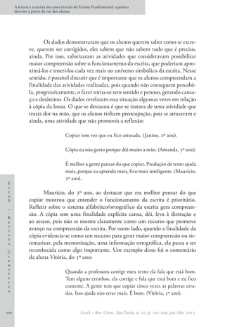 E
c
c
o
S
–
R
e
v
i
s
t
a
C
i
e
n
t
í
f
i
c
a
A leitura e a escrita nos anos iniciais do Ensino Fundamental: a prática
docente a partir da voz dos alunos
EccoS – Rev. Cient., São Paulo, n. 27, p. 191-209, jan./abr. 2012.
200
Os dados demonstraram que os alunos querem saber como se escre-
ve, querem ser corrigidos, eles sabem que não sabem tudo que é preciso,
ainda. Por isso, valorizaram as atividades que consideravam possibilitar
maior compreensão sobre o funcionamento da escrita, que poderiam apro-
ximá-los e inseri-los cada vez mais no universo simbólico da escrita. Nesse
sentido, é possível discutir que é importante que os alunos compreendam a
finalidade das atividades realizadas, pois quando não conseguem percebê-
la, progressivamente, o fazer torna-se sem sentido e penoso, gerando cansa-
ço e desânimo. Os dados revelaram essa situação algumas vezes em relação
à cópia da lousa. O que se destacou é que se tratava de uma atividade que
trazia dor na mão, que os alunos tinham preocupação, pois se atrasavam e
ainda, uma atividade que não promovia a reflexão:
Copiar tem vez que eu fico atrasada. (Janine, 2º ano).
Cópia eu não gosto porque dói muito a mão. (Amanda, 3º ano).
É melhor a gente pensar do que copiar. Produção de texto ajuda
mais, porque eu aprendo mais, fico mais inteligente. (Maurício,
3º ano).
Maurício, do 3º ano, ao destacar que era melhor pensar do que
copiar mostrou que entender o funcionamento da escrita é prioritário.
Refletir sobre o sistema alfabético/ortográfico da escrita gera compreen-
são. A cópia sem uma finalidade explícita cansa, dói, leva à distração e
ao atraso, pois não se mostra claramente como um recurso que promove
avanço na compreensão da escrita. Por outro lado, quando a finalidade da
cópia evidencia-se como um recurso para gerar maior compreensão ou sis-
tematizar, pela memorização, uma informação ortográfica, ela passa a ser
reconhecida como algo importante. Um exemplo disso foi o comentário
da aluna Vitória, do 5º ano:
Quando a professora corrige meu texto ela fala que está bom.
Tem alguns errinhos, ela corrige e fala que está bom e eu fico
contente. A gente tem que copiar cinco vezes as palavras erra-
das. Isso ajuda não errar mais. É bom. (Vitória, 5º ano).
 