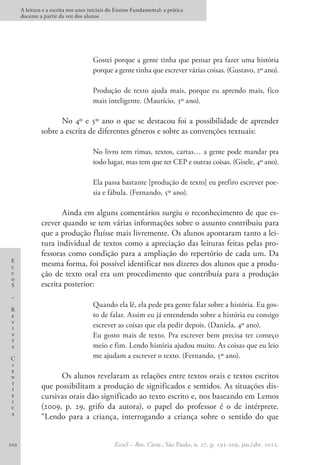 E
c
c
o
S
–
R
e
v
i
s
t
a
C
i
e
n
t
í
f
i
c
a
A leitura e a escrita nos anos iniciais do Ensino Fundamental: a prática
docente a partir da voz dos alunos
EccoS – Rev. Cient., São Paulo, n. 27, p. 191-209, jan./abr. 2012.
202
Gostei porque a gente tinha que pensar pra fazer uma história
porque a gente tinha que escrever várias coisas. (Gustavo, 2º ano).
Produção de texto ajuda mais, porque eu aprendo mais, fico
mais inteligente. (Maurício, 3º ano).
No 4º e 5º ano o que se destacou foi a possibilidade de aprender
sobre a escrita de diferentes gêneros e sobre as convenções textuais:
No livro tem rimas, textos, cartas… a gente pode mandar pra
todo lugar, mas tem que ter CEP e outras coisas. (Gisele, 4º ano).
Ela passa bastante [produção de texto] eu prefiro escrever poe-
sia e fábula. (Fernando, 5º ano).
Ainda em alguns comentários surgiu o reconhecimento de que es-
crever quando se tem várias informações sobre o assunto contribuiu para
que a produção fluísse mais livremente. Os alunos apontaram tanto a lei-
tura individual de textos como a apreciação das leituras feitas pelas pro-
fessoras como condição para a ampliação do repertório de cada um. Da
mesma forma, foi possível identificar nos dizeres dos alunos que a produ-
ção de texto oral era um procedimento que contribuía para a produção
escrita posterior:
Quando ela lê, ela pede pra gente falar sobre a história. Eu gos-
to de falar. Assim eu já entendendo sobre a história eu consigo
escrever as coisas que ela pedir depois. (Daniela, 4º ano).
Eu gosto mais de texto. Pra escrever bem precisa ter começo
meio e fim. Lendo história ajudou muito. As coisas que eu leio
me ajudam a escrever o texto. (Fernando, 5º ano).
Os alunos revelaram as relações entre textos orais e textos escritos
que possibilitam a produção de significados e sentidos. As situações dis-
cursivas orais dão significado ao texto escrito e, nos baseando em Lemos
(2009, p. 29, grifo da autora), o papel do professor é o de intérprete.
“Lendo para a criança, interrogando a criança sobre o sentido do que
 