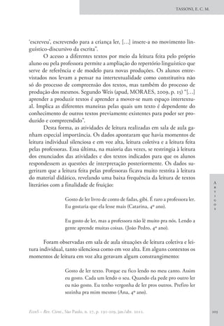 A
r
t
i
g
o
s
TASSONI, E. C. M.
EccoS – Rev. Cient., São Paulo, n. 27, p. 191-209, jan./abr. 2012. 203
‘escreveu’, escrevendo para a criança ler, […] insere-a no movimento lin-
guístico-discursivo da escrita”.
O acesso a diferentes textos por meio da leitura feita pelo próprio
aluno ou pela professora permite a ampliação do repertório linguístico que
serve de referência e de modelo para novas produções. Os alunos entre-
vistados nos levam a pensar na intertextualidade como constitutiva não
só do processo de compreensão dos textos, mas também do processo de
produção dos mesmos. Segundo Weis (apud, MORAES, 2009, p. 15) “[…]
aprender a produzir textos é aprender a mover-se num espaço intertextu-
al. Implica as diferentes maneiras pelas quais um texto é dependente do
conhecimento de outros textos previamente existentes para poder ser pro-
duzido e compreendido”.
Desta forma, as atividades de leitura realizadas em sala de aula ga-
nham especial importância. Os dados apontaram que havia momentos de
leitura individual silenciosa e em voz alta, leitura coletiva e a leitura feita
pelas professoras. Essa última, na maioria das vezes, se restringia à leitura
dos enunciados das atividades e dos textos indicados para que os alunos
respondessem as questões de interpretação posteriormente. Os dados su-
geriram que a leitura feita pelas professoras ficava muito restrita à leitura
do material didático, revelando uma baixa frequência da leitura de textos
literários com a finalidade de fruição:
Gosto de ler livro de conto de fadas, gibi. É raro a professora ler.
Eu gostaria que ela lesse mais (Catarina, 4º ano).
Eu gosto de ler, mas a professora não lê muito pra nós. Lendo a
gente aprende muitas coisas. (João Pedro, 4º ano).
Foram observadas em sala de aula situações de leitura coletiva e lei-
tura individual, tanto silenciosa como em voz alta. Em alguns contextos os
momentos de leitura em voz alta geravam algum constrangimento:
Gosto de ler texto. Porque eu fico lendo no meu canto. Assim
eu gosto. Cada um lendo o seu. Quando ela pede pro outro ler
eu não gosto. Eu tenho vergonha de ler pros outros. Prefiro ler
sozinha pra mim mesmo (Ana, 4º ano).
 