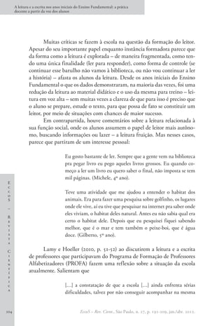 E
c
c
o
S
–
R
e
v
i
s
t
a
C
i
e
n
t
í
f
i
c
a
A leitura e a escrita nos anos iniciais do Ensino Fundamental: a prática
docente a partir da voz dos alunos
EccoS – Rev. Cient., São Paulo, n. 27, p. 191-209, jan./abr. 2012.
204
Muitas críticas se fazem à escola na questão da formação do leitor.
Apesar do seu importante papel enquanto instância formadora parece que
da forma como a leitura é explorada – de maneira fragmentada, como ten-
do uma única finalidade (ler para responder), como forma de controle (se
continuar esse barulho não vamos à biblioteca, ou não vou continuar a ler
a história) – afasta os alunos da leitura. Desde os anos iniciais do Ensino
Fundamental o que os dados demonstraram, na maioria das vezes, foi uma
redução da leitura ao material didático e o uso da mesma para treino – lei-
tura em voz alta – sem muitas vezes a clareza de que para isso é preciso que
o aluno se prepare, estude o texto, para que possa de fato se constituir um
leitor, por meio de situações com chances de maior sucesso.
Em contrapartida, houve comentários sobre a leitura relacionada à
sua função social, onde os alunos assumem o papel de leitor mais autôno-
mo, buscando informações ou lazer – a leitura fruição. Mas nesses casos,
parece que partiram de um interesse pessoal:
Eu gosto bastante de ler. Sempre que a gente vem na biblioteca
pra pegar livro eu pego aqueles livros grossos. Eu quando co-
meço a ler um livro eu quero saber o final, não imposta se tem
mil páginas. (Michele, 4º ano).
Teve uma atividade que me ajudou a entender o habitat dos
animais. Era para fazer uma pesquisa sobre golfinho, os lugares
onde ele vive, aí eu tive que pesquisar na internet pra saber onde
eles viviam, o habitat deles natural. Antes eu não sabia qual era
certo o habitat dele. Depois que eu pesquisei fiquei sabendo
melhor, que é o mar e tem também o peixe-boi, que é água
doce. (Gilberto, 5º ano).
Lamy e Hoeller (2010, p. 51-52) ao discutirem a leitura e a escrita
de professores que participavam do Programa de Formação de Professores
Alfabetizadores (PROFA) fazem uma reflexão sobre a situação da escola
atualmente. Salientam que
[…] a constatação de que a escola […] ainda enfrenta sérias
dificuldades, talvez por não conseguir acompanhar na mesma
 