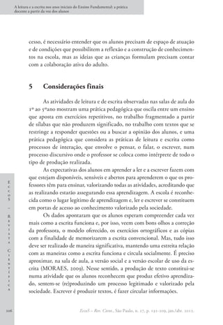 E
c
c
o
S
–
R
e
v
i
s
t
a
C
i
e
n
t
í
f
i
c
a
A leitura e a escrita nos anos iniciais do Ensino Fundamental: a prática
docente a partir da voz dos alunos
EccoS – Rev. Cient., São Paulo, n. 27, p. 191-209, jan./abr. 2012.
206
cesso, é necessário entender que os alunos precisam de espaço de atuação
e de condições que possibilitem a reflexão e a construção de conhecimen-
tos na escola, mas as ideias que as crianças formulam precisam contar
com a colaboração ativa do adulto.
5	 Considerações finais
As atividades de leitura e de escrita observadas nas salas de aula do
1º ao 5ºano mostram uma prática pedagógica que oscila entre um ensino
que aposta em exercícios repetitivos, no trabalho fragmentado a partir
de sílabas que não produzem significado, no trabalho com textos que se
restringe a responder questões ou a buscar a opinião dos alunos, e uma
prática pedagógica que considera as práticas de leitura e escrita como
processos de interação, que envolve o pensar, o falar, o escrever, num
processo discursivo onde o professor se coloca como intérprete de todo o
tipo de produção realizada.
As expectativas dos alunos em aprender a ler e a escrever fazem com
que estejam disponíveis, sensíveis e abertos para aprenderem o que os pro-
fessores têm para ensinar, valorizando todas as atividades, acreditando que
as realizando estarão assegurando essa aprendizagem. A escola é reconhe-
cida como o lugar legítimo de aprendizagem e, ler e escrever se constituem
em portas de acesso ao conhecimento valorizado pela sociedade.
Os dados apontaram que os alunos esperam compreender cada vez
mais como a escrita funciona e, por isso, veem com bons olhos a correção
da professora, o modelo oferecido, os exercícios ortográficos e as cópias
com a finalidade de memorizarem a escrita convencional. Mas, tudo isso
deve ser realizado de maneira significativa, mantendo uma estreita relação
com as maneiras como a escrita funciona e circula socialmente. É preciso
aproximar, na sala de aula, a versão social e a versão escolar de uso da es-
crita (MORAES, 2009). Nesse sentido, a produção de texto constitui-se
numa atividade que os alunos reconhecem que produz efetivo aprendiza-
do, sentem-se (re)produzindo um processo legitimado e valorizado pela
sociedade. Escrever é produzir textos, é fazer circular informações.
 