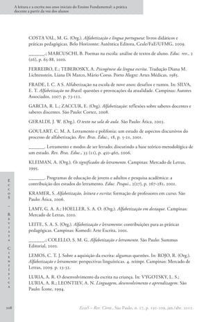 E
c
c
o
S
–
R
e
v
i
s
t
a
C
i
e
n
t
í
f
i
c
a
A leitura e a escrita nos anos iniciais do Ensino Fundamental: a prática
docente a partir da voz dos alunos
EccoS – Rev. Cient., São Paulo, n. 27, p. 191-209, jan./abr. 2012.
208
COSTA VAL, M. G. (Org.). Alfabetização e língua portuguesa: livros didáticos e
práticas pedagógicas. Belo Horizonte: Autêntica Editora, Ceale/FaE/UFMG, 2009.
______.; MARCUSCHI, B. Poemas na escola: análise de textos de aluno. Educ. rev., 2
(26), p. 65-88, 2010.
FERREIRO, E.; TEBEROSKY, A. Psicogênese da língua escrita. Tradução Diana M.
Lichtenstein, Liana Di Marco, Mário Corso. Porto Alegre: Artes Médicas, 1985.
FRADE, I. C. A S. Alfabetização na escola de nove anos: desafios e rumos. In: SILVA,
E. T. Alfabetização no Brasil: questões e provocações da atualidade. Campinas: Autores
Associados, 2007. p. 73-112.
GARCIA, R. L.; ZACCUR, E. (Org). Alfabetização: reflexões sobre saberes docentes e
saberes discentes. São Paulo: Cortez, 2008.
GERALDI, J. W. (Org.). O texto na sala de aula. São Paulo: Ática, 2003.
GOULART, C. M. A. Letramento e polifonia: um estudo de aspectos discursivos do
processo de alfabetização. Rev. Bras. Educ., 18, p. 5-21, 2001.
______. Letramento e modos de ser letrado: discutindo a base teórico-metodológica de
um estudo. Rev. Bras. Educ., 33 (11), p. 450-460, 2006.
KLEIMAN, A. (Org.). Os significados do letramento. Campinas: Mercado de Letras,
1995.
______. Programas de educação de jovens e adultos e pesquisa acadêmica: a
contribuição dos estudos do letramento. Educ. Pesqui., 2(27), p. 267-281, 2001.
KRAMER, S. Alfabetização, leitura e escrita: formação de professores em curso. São
Paulo: Ática, 2006.
LAMY, G. A. A.; HOELLER, S. A. O. (Org.). Alfabetização em destaque. Campinas:
Mercado de Letras, 2010.
LEITE, S. A. S. (Org.). Alfabetização e letramento: contribuições para as práticas
pedagógicas. Campinas: Komedi: Arte Escrita, 2001.
______.; COLELLO, S. M. G. Alfabetização e letramento. São Paulo: Summus
Editorial, 2010.
LEMOS, C. T. J. Sobre a aquisição da escrita: algumas questões. In: ROJO, R. (Org.).
Alfabetização e letramento: perspectivas linguísticas. 4. reimpr. Campinas: Mercado de
Letras, 2009. p. 13-32.
LURIA, A. R. O desenvolvimento da escrita na criança. In: VYGOTSKY, L. S.;
LURIA, A. R.; LEONTIEV, A. N. Linguagem, desenvolvimento e aprendizagem. São
Paulo: Ícone, 1994.
 