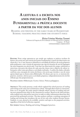 A
r
t
i
g
o
s
EccoS – Rev. Cient., São Paulo, n. 27, p. 191-209, jan./abr. 2012. 191
Resumo: Neste artigo apresenta-se um estudo que explorou as práticas escolares de
leitura e de escrita nos anos iniciais do Ensino Fundamental. A partir de observações nas
classes do 1º ao 5º ano, buscou-se identificar as atividades de leitura e de escrita propostas
pelos professores, com o intuito de apresentar que tipo de situações de uso de linguagem
são mais frequentes em sala de aula. Com base nas observações de campo, realizaram-se
entrevistas com parte dos alunos de cada uma das classes com o objetivo de coletar in-
formações sobre como percebiam as atividades realizadas. A análise dos dados coletados
confirma uma concepção de ensino da leitura e da escrita que introduz o uso de textos
apenas depois que os alunos estão alfabetizados. Os alunos, por sua vez, se mostram dis-
poníveis, sensíveis e abertos para as atividades propostas, independentemente do nível de
reflexão que elas proporcionavam.
Palavras-chave: Alfabetização. Escrita e leitura. Práticas pedagógicas.
Abstract: This article presents a study which explored the school practices of reading
and writing in the early years of elementary school. Through observations in classrooms,
from 1st to 5th grade, the study aimed to identify which activities of reading and writ-
ing were proposed most often in the classroom by teachers. Based on the observed data,
some students were selected for interviews in order to collect information about how they
perceived the performed activities. The data analysis confirms a teaching conception of
reading and writing that introduces the use of text only after students become literate.
Students, in turn, proved to be available, sensitive and open to the proposed activities,
regardless of the level of reflection required.
Key words: Literacy. Reading and writing. Pedagogical practices.
A leitura e a escrita nos
anos iniciais do Ensino
Fundamental: a prática docente
a partir da voz dos alunos
Reading and writing in the early years of Elementary
School: teaching practice from the student’s voice
Elvira Cristina Martins Tassoni
Professora do Programa de Pós-Graduação em Educação da PUC-Campinas.
Campinas – SP, Brasil.
cristinatassoni@puc-campinas.edu.br
doi: 10.5585/EccoS.n27.3383
 