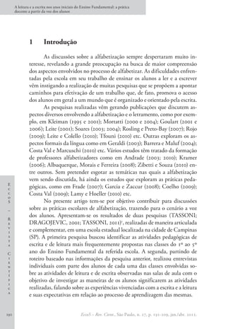 E
c
c
o
S
–
R
e
v
i
s
t
a
C
i
e
n
t
í
f
i
c
a
A leitura e a escrita nos anos iniciais do Ensino Fundamental: a prática
docente a partir da voz dos alunos
EccoS – Rev. Cient., São Paulo, n. 27, p. 191-209, jan./abr. 2012.
192
1 	 Introdução
As discussões sobre a alfabetização sempre despertaram muito in-
teresse, revelando a grande preocupação na busca de maior compreensão
dos aspectos envolvidos no processo de alfabetizar. As dificuldades enfren-
tadas pela escola em seu trabalho de ensinar os alunos a ler e a escrever
vêm instigando a realização de muitas pesquisas que se propõem a apontar
caminhos para efetivação de um trabalho que, de fato, promova o acesso
dos alunos em geral a um mundo que é organizado e orientado pela escrita.
As pesquisas realizadas vêm gerando publicações que discutem as-
pectos diversos envolvendo a alfabetização e o letramento, como por exem-
plo, em Kleiman (1995 e 2001); Mortatti (2000 e 2004); Goulart (2001 e
2006); Leite (2001); Soares (2003; 2004); Rosling e Preto-Bay (2007); Rojo
(2009); Leite e Colello (2010); Tfouni (2010) etc. Outras exploram os as-
pectos formais da língua como em Geraldi (2003); Barrera e Maluf (2004);
Costa Val e Marcuschi (2010) etc. Vários estudos têm tratado da formação
de professores alfabetizadores como em Andrade (2003; 2010); Kramer
(2006); Albuquerque, Morais e Ferreira (2008); Zibetti e Souza (2010) en-
tre outros. Sem pretender esgotar as temáticas nas quais a alfabetização
vem sendo discutida, há ainda os estudos que exploram as práticas peda-
gógicas, como em Frade (2007); Garcia e Zaccur (2008); Coelho (2009);
Costa Val (2009); Lamy e Hoeller (2010) etc.
No presente artigo tem-se por objetivo contribuir para discussões
sobre as práticas escolares de alfabetização, trazendo para o cenário a voz
dos alunos. Apresentam-se os resultados de duas pesquisas (TASSONI;
DRAGOJEVIC, 2001; TASSONI, 2011)1
, realizadas de maneira articulada
e complementar, em uma escola estadual localizada na cidade de Campinas
(SP). A primeira pesquisa buscou identificar as atividades pedagógicas de
escrita e de leitura mais frequentemente propostas nas classes do 1º ao 5º
ano do Ensino Fundamental da referida escola. A segunda, partindo de
roteiro baseado nas informações da pesquisa anterior, realizou entrevistas
individuais com parte dos alunos de cada uma das classes envolvidas so-
bre as atividades de leitura e de escrita observadas nas salas de aula com o
objetivo de investigar as maneiras de os alunos significarem as atividades
realizadas, falando sobre as experiências vivenciadas com a escrita e a leitura
e suas expectativas em relação ao processo de aprendizagem das mesmas.
 