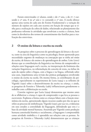 A
r
t
i
g
o
s
TASSONI, E. C. M.
EccoS – Rev. Cient., São Paulo, n. 27, p. 191-209, jan./abr. 2012. 193
Foram entrevistados 37 alunos, sendo 5 do 1º ano, 5 do 2º, 7 cur-
sando o 3º ano, 8 no 4º ano e 12 cursando o 5º ano. A escola oferece
apenas uma turma de cada ano do Ensino Fundamental e a variação do
número de sujeitos em cada ano ocorreu em função do tempo que se ti-
nha para a realização da coleta de dados, relacionado ao planejamento das
professoras referente às atividades que envolviam a escrita e a leitura, bem
como às devolutivas dos termos de consentimento das famílias para a rea-
lização das entrevistas.
2 	 O ensino da leitura e escrita na escola
As pesquisas sobre o processo de aprendizagem da leitura e da escri-
ta, tanto na área da linguística como na psicologia, foram apontando para
necessidades urgentes de mudanças na concepção que se tinha até então
de escrita, de leitura e de ensino e de aprendizagem de ambas. Leite (2001)
destaca que as contribuições da linguística nas formas de compreender as
relações entre linguagem oral e escrita, na interpretação do fenômeno das
variações linguísticas, na reformulação do conceito de texto, na ênfase da
ação do sujeito sobre a língua, com a língua e na língua, refletindo sobre
seus usos, impulsionou uma revisão das práticas pedagógicas envolvendo
o ensino da escrita na escola. Da mesma forma, as contribuições da psi-
cologia, especialmente os experimentos de Luria (1994) e as reflexões de
Vigotski (1991) sobre o desenvolvimento da escrita na criança, e ainda,
as pesquisas de Ferreiro e Teberosky (1985) influenciaram grandemente o
trabalho com a alfabetização na escola.
Convém registrar que Luria (1994) demonstrou que mesmo antes
de se alfabetizar a criança é capaz de compreender o que leva as pessoas a
escreverem. Explorou a forma como as crianças lidam com a função mne-
mônica da escrita, apresentando alguns recursos usados por elas no que se
refere ao processo de simbolização. Vigotski (1991), por sua vez, evidenciou
em seus estudos a centralidade da linguagem, defendendo que esta é a
base da atividade mental humana. Assumida por Vigotski como produção
humana constituída histórica e socialmente, a linguagem é compreendida
como atividade simbólica e é aprendida nas relações com as pessoas. As
pesquisas de Ferreiro e Teberosky (1985) demonstraram que as crianças
 