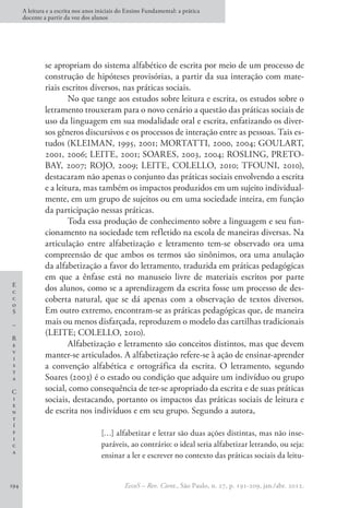 E
c
c
o
S
–
R
e
v
i
s
t
a
C
i
e
n
t
í
f
i
c
a
A leitura e a escrita nos anos iniciais do Ensino Fundamental: a prática
docente a partir da voz dos alunos
EccoS – Rev. Cient., São Paulo, n. 27, p. 191-209, jan./abr. 2012.
194
se apropriam do sistema alfabético de escrita por meio de um processo de
construção de hipóteses provisórias, a partir da sua interação com mate-
riais escritos diversos, nas práticas sociais.
No que tange aos estudos sobre leitura e escrita, os estudos sobre o
letramento trouxeram para o novo cenário a questão das práticas sociais de
uso da linguagem em sua modalidade oral e escrita, enfatizando os diver-
sos gêneros discursivos e os processos de interação entre as pessoas. Tais es-
tudos (KLEIMAN, 1995, 2001; MORTATTI, 2000, 2004; GOULART,
2001, 2006; LEITE, 2001; SOARES, 2003, 2004; ROSLING, PRETO-
BAY, 2007; ROJO, 2009; LEITE, COLELLO, 2010; TFOUNI, 2010),
destacaram não apenas o conjunto das práticas sociais envolvendo a escrita
e a leitura, mas também os impactos produzidos em um sujeito individual-
mente, em um grupo de sujeitos ou em uma sociedade inteira, em função
da participação nessas práticas.
Toda essa produção de conhecimento sobre a linguagem e seu fun-
cionamento na sociedade tem refletido na escola de maneiras diversas. Na
articulação entre alfabetização e letramento tem-se observado ora uma
compreensão de que ambos os termos são sinônimos, ora uma anulação
da alfabetização a favor do letramento, traduzida em práticas pedagógicas
em que a ênfase está no manuseio livre de materiais escritos por parte
dos alunos, como se a aprendizagem da escrita fosse um processo de des-
coberta natural, que se dá apenas com a observação de textos diversos.
Em outro extremo, encontram-se as práticas pedagógicas que, de maneira
mais ou menos disfarçada, reproduzem o modelo das cartilhas tradicionais
(LEITE; COLELLO, 2010).
Alfabetização e letramento são conceitos distintos, mas que devem
manter-se articulados. A alfabetização refere-se à ação de ensinar-aprender
a convenção alfabética e ortográfica da escrita. O letramento, segundo
Soares (2003) é o estado ou condição que adquire um indivíduo ou grupo
social, como consequência de ter-se apropriado da escrita e de suas práticas
sociais, destacando, portanto os impactos das práticas sociais de leitura e
de escrita nos indivíduos e em seu grupo. Segundo a autora,
[…] alfabetizar e letrar são duas ações distintas, mas não inse-
paráveis, ao contrário: o ideal seria alfabetizar letrando, ou seja:
ensinar a ler e escrever no contexto das práticas sociais da leitu-
 