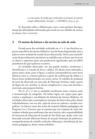 A
r
t
i
g
o
s
TASSONI, E. C. M.
EccoS – Rev. Cient., São Paulo, n. 27, p. 191-209, jan./abr. 2012. 195
ra e da escrita, de modo que o indivíduo se tornasse, ao mesmo
tempo, alfabetizado e letrado […] (SOARES, 2003, p. 47).
As discussões sobre a alfabetização, mais e mais ganham destaque,
diante das dificuldades enfrentadas pela escola em seu trabalho de ensinar
os alunos a ler e a escrever.
3 	 O ensino da leitura e da escrita na sala de aula
Grande parte das atividades realizadas no 1º e 2º ano focalizou as-
pectos específicos do sistema alfabético, mas de forma fragmentada, pois a
palavra como unidade de sentido ficava obscurecida. Havia uma intensifi-
cação de procedimentos mecânicos no trabalho com as letras, que levavam
os alunos a repetirem ações sem produzirem significados, pois era difícil
perceberem de quais palavras se tratava.
As atividades observadas, em sua grande maioria, envolveram a
identificação e o traçado de letras e sílabas. Os alunos eram solicitados a
pintar tanto a letra como a figura, a realizar correspondências entre letras
idênticas entre si, a formar palavras a partir da combinação de sílabas e a
buscar letras predeterminadas em textos curtos. O trabalho de produção
de texto foi observado em uma aula de Educação Artística, onde a partir
da figura de um carimbo, os alunos completavam a cena com desenho e
escreviam uma pequena história.
No 3º, 4º e 5º ano as atividades envolveram tanto a leitura como
a sistematização da ortografia. Tal ênfase sugere um espaço para opor-
tunizar a ampliação e consolidação do domínio do sistema alfabético. As
atividades observadas contemplaram situações de leitura feita pelos alunos
individualmente e em voz alta, cópia de textos no caderno e estudos orto-
gráficos. As leituras eram dos textos do material didático-pedagógico do
Programa Ler e Escrever, que se constitui por um conjunto de ações for-
madoras voltadas para professores dos anos iniciais, sob a responsabilidade
da Secretaria de Educação do Estado de São Paulo que, desde 2008, vem
buscando articular diferentes frentes de atuação: formação de professores,
acompanhamento do trabalho realizado, elaboração e distribuição de ma-
teriais pedagógicos, dentre outros subsídios2
.
 