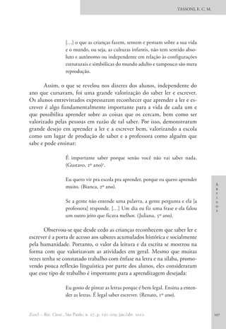 A
r
t
i
g
o
s
TASSONI, E. C. M.
EccoS – Rev. Cient., São Paulo, n. 27, p. 191-209, jan./abr. 2012. 197
[…] o que as crianças fazem, sentem e pensam sobre a sua vida
e o mundo, ou seja, as culturas infantis, não tem sentido abso-
luto e autônomo ou independente em relação às configurações
estruturais e simbólicas do mundo adulto e tampouco são mera
reprodução.
Assim, o que se revelou nos dizeres dos alunos, independente do
ano que cursavam, foi uma grande valorização do saber ler e escrever.
Os alunos entrevistados expressaram reconhecer que aprender a ler e es-
crever é algo fundamentalmente importante para a vida de cada um e
que possibilita aprender sobre as coisas que os cercam, bem como ser
valorizado pelas pessoas em razão de tal saber. Por isso, demonstraram
grande desejo em aprender a ler e a escrever bem, valorizando a escola
como um lugar de produção de saber e a professora como alguém que
sabe e pode ensinar:
É importante saber porque senão você não vai saber nada.
(Gustavo, 2º ano)3
.
Eu quero vir pra escola pra aprender, porque eu quero aprender
muito. (Bianca, 2º ano).
Se a gente não entende uma palavra, a gente pergunta e ela [a
professora] responde. […] Um dia eu fiz uma frase e ela falou
um outro jeito que ficava melhor. (Juliana, 5º ano).
Observou-se que desde cedo as crianças reconhecem que saber ler e
escrever é a porta de acesso aos saberes acumulados histórica e socialmente
pela humanidade. Portanto, o valor da leitura e da escrita se mostrou na
forma com que valorizavam as atividades em geral. Mesmo que muitas
vezes tenha se constatado trabalho com ênfase na letra e na sílaba, promo-
vendo pouca reflexão linguística por parte dos alunos, eles consideraram
que esse tipo de trabalho é importante para a aprendizagem desejada:
Eu gosto de pintar as letras porque é bem legal. Ensina a enten-
der as letras. É legal saber escrever. (Renato, 1º ano).
 