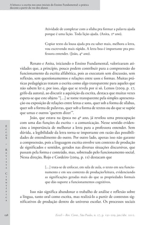 E
c
c
o
S
–
R
e
v
i
s
t
a
C
i
e
n
t
í
f
i
c
a
A leitura e a escrita nos anos iniciais do Ensino Fundamental: a prática
docente a partir da voz dos alunos
EccoS – Rev. Cient., São Paulo, n. 27, p. 191-209, jan./abr. 2012.
198
Atividade de completar com a sílaba pra formar a palavra ajuda
porque é uma lição. Toda lição ajuda. (Anita, 2º ano).
Copiar texto da lousa ajuda pra eu saber mais, melhora a letra,
vou escrevendo mais rápido. A letra boa é importante pra pro-
fessora entender. (João, 4º ano).
Renato e Anita, iniciando o Ensino Fundamental, valorizaram ati-
vidades que, a princípio, pouco podem contribuir para a compreensão do
funcionamento da escrita alfabética, pois as executam sem discussão, sem
reflexão, sem questionamentos e relações entre usos e formas. Muitas prá-
ticas pedagógicas tratam a escrita como algo transparente para aqueles que
não sabem ler e, por isso, algo que se revela por si só. Lemos (2009, p. 17,
grifo da autora), ao discutir a aquisição da escrita, destaca que muitas vezes
espera-se que este objeto “[…] se torne transparente pela simples apresenta-
ção ou exposição de relações entre letras e sons, quer sob a forma de sílabas,
quer sob a forma de palavras, quer sob a forma de textos ou do que se supõe
que umas e outros ‘querem dizer’”.
João, que estava na época no 4º ano, já revelou uma preocupação
com uma das funções da escrita – a comunicação. Nesse sentido eviden-
ciou a importância de melhorar a letra para a professora entender. Sem
dúvida, a legibilidade da letra torna-se importante em razão das possibili-
dades de entendimento do outro. Por outro lado, apenas isso não garante
a compreensão, pois a linguagem escrita envolve um contexto de produção
de significados e sentidos, gerados nas diversas situações discursivas, que
passam pela forma e conteúdo, mas, sobretudo pelo funcionamento social.
Nessa direção, Rojo e Cordeiro (2004, p. 11) destacam que
[…] trata-se de enfocar, em sala de aula, o texto em seu funcio-
namento e em seu contexto de produção/leitura, evidenciando
as significações geradas mais do que as propriedades formais
que dão suporte a funcionamentos cognitivos.
Isso não significa abandonar o trabalho de análise e reflexão sobre
a língua, tanto oral como escrita, mas realizá-lo a partir de contextos sig-
nificativos de produção dentro do universo escolar. Os processos sociais
 