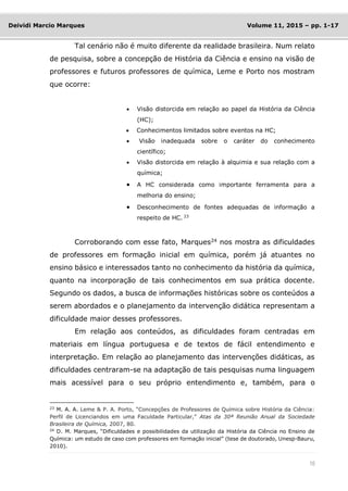 10
Deividi Marcio Marques Volume 11, 2015 – pp. 1-17
Tal cenário não é muito diferente da realidade brasileira. Num relato
de pesquisa, sobre a concepção de História da Ciência e ensino na visão de
professores e futuros professores de química, Leme e Porto nos mostram
que ocorre:
 Visão distorcida em relação ao papel da História da Ciência
(HC);
 Conhecimentos limitados sobre eventos na HC;
 Visão inadequada sobre o caráter do conhecimento
científico;
 Visão distorcida em relação à alquimia e sua relação com a
química;
 A HC considerada como importante ferramenta para a
melhoria do ensino;
 Desconhecimento de fontes adequadas de informação a
respeito de HC. 23
Corroborando com esse fato, Marques24
nos mostra as dificuldades
de professores em formação inicial em química, porém já atuantes no
ensino básico e interessados tanto no conhecimento da história da química,
quanto na incorporação de tais conhecimentos em sua prática docente.
Segundo os dados, a busca de informações históricas sobre os conteúdos a
serem abordados e o planejamento da intervenção didática representam a
dificuldade maior desses professores.
Em relação aos conteúdos, as dificuldades foram centradas em
materiais em língua portuguesa e de textos de fácil entendimento e
interpretação. Em relação ao planejamento das intervenções didáticas, as
dificuldades centraram-se na adaptação de tais pesquisas numa linguagem
mais acessível para o seu próprio entendimento e, também, para o
23
M. A. A. Leme & P. A. Porto, “Concepções de Professores de Química sobre História da Ciência:
Perfil de Licenciandos em uma Faculdade Particular,” Atas da 30ª Reunião Anual da Sociedade
Brasileira de Química, 2007, 80.
24 D. M. Marques, “Dificuldades e possibilidades da utilização da História da Ciência no Ensino de
Química: um estudo de caso com professores em formação inicial” (tese de doutorado, Unesp-Bauru,
2010).
 